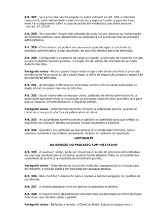 Art. 327 - Se o processo não for julgado no prazo indicado no art. 324, o indiciado
reassumirá, automaticamente o exercício de seu cargo ou função, e aguardará em
exercício o julgamento, salvo o caso de prisão administrativa que ainda perdure.
- ver art. 5º, LXI,CF
Art. 328 - Se o servidor houver sido afastado do exercício por alcance ou malversação
de dinheiros públicos, esse afastamento se prolongará até a decisão final do processo
administrativo.
Art. 329 - O funcionário só poderá ser exonerado a pedido após a conclusão do
processo administrativo a que responder, do qual não resultar pena de demissão.
Art. 330 - Configurado o abandono de cargo ou função, a comissão de inquérito iniciará
os seus trabalhos fazendo publicar, no órgão oficial, editais de chamada do acusado,
durante dez dias.
Parágrafo único - Findo o prazo fixado neste artigo e não tendo sido feita a prova da
existência de força maior ou de coação ilegal, o chefe da repartição proporá a expedição
do decreto de demissão.
Art. 331 - As decisões proferidas em processos administrativos serão publicadas no
órgão oficial, no prazo máximo de oito dias.
Art. 332 - Se ao funcionário se imputar crime, praticado na esfera administrativa, a
autoridade que determinar a instauração do processo administrativo providenciará para
que se instaure, simultaneamente, o inquérito policial.
Parágrafo único - Idêntico procedimento compete à autoridade policial, quando se
tratar de crime praticado fora da esfera administrativa.
Art. 333 - As autoridades administrativas e policiais se auxiliarão para que ambos os
inquéritos se concluam dentro dos prazos fixados no presente Capítulo.
Art. 334 - Quando o ato atribuído ao funcionário for considerado criminoso, será o
processo remetido à autoridade competente, ficando o translado na repartição.
CAPÍTULO IV
DA REVISÃO DO PROCESSO ADMINISTRATIVO
Art. 335 - A qualquer tempo, pode ser requerida a revisão do processo administrativo
de que haja resultado pena disciplinar quando forem aduzidos fatos ou circunstâncias
suscetíveis de justificar a inocência do funcionário punido.
Parágrafo único - Tratando-se de funcionário falecido, desaparecido ou incapacitado
de requerer, a revisão poderá ser solicitada por qualquer pessoa.
Art. 336 - Não constituí fundamento para a revisão a simples alegação de injustiça da
penalidade.
Art. 337 - A revisão processar-se-á em apenso ao processo originário.
Art. 338 - O requerimento devidamente instruído será encaminhado ao Chefe do Poder
Executivo, que decidirá sobre o pedido.
Parágrafo único - Deferida a revisão, o Chefe do Poder Executivo despachará o

 