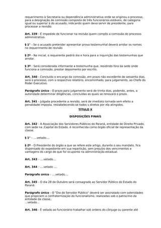 requerimento à Secretaria ou dependência administrativa onde se originou o processo,
para a designação de comissão composta de três funcionários estáveis, de categoria
igual ou superior à do acusado, indicando quem deva servir de presidente, para
processar a revisão.
Art. 339 - É impedido de funcionar na revisão quem compôs a comissão do processo
administrativo.
§ 1° - Se o acusado pretender apresentar prova testemunhal deverá arrolar os nomes
no requerimento de revisão
§ 2º - Na inicial, o requerente pedirá dia e hora para a inquirição das testemunhas que
arrolar.
§ 3º - Será considerada informante a testemunha que, residindo fora da sede onde
funciona a comissão, prestar depoimento por escrito.
Art. 340 - Concluído o encargo da comissão, em prazo não excedente de sessenta dias,
será o processo, com o respectivo relatório, encaminhado, para julgamento, ao Chefe do
Poder Executivo.
Parágrafo único - O prazo para julgamento será de trinta dias, podendo, antes, a
autoridade determinar diligências, concluídas as quais se renovará o prazo.
Art. 341 - Julgada procedente a revisão, será de imediato tornada sem efeito a
penalidade imposta, restabelecendo-se todos s diretos por ela atingidos.
TÍTULO X
DISPOSIÇÕES FINAIS
Art. 342 - A Associação dos Servidores Públicos do Paraná, entidade de Direito Privado,
com sede na ;Capital do Estado, é reconhecida como órgão oficial de representação da
classe.
§ 1° - ....vetado....
§ 2º - O Presidente do órgão a que se refere este artigo, durante o seu mandato, fica
dispensado do expediente em sua repartição, sem prejuízo dos vencimentos e
vantagens do cargo de que for ocupante na administração estadual.
Art. 343 - ....vetado....
Art. 344 - ....vetado ....
Parágrafo único - ....vetado....
Art. 345 - O dia 28 de Outubro será consagrado ao Servidor Público do Estado do
Paraná.
Parágrafo único - O "Dia do Servidor Público" deverá ser assinalado com solenidades
que propiciem a confraternização do funcionalismo, realizadas sob o patrocínio da
entidade da classe,
...vetado...
Art. 346 - È vetado ao funcionário trabalhar sob ordens do cônjuge ou parente até

 