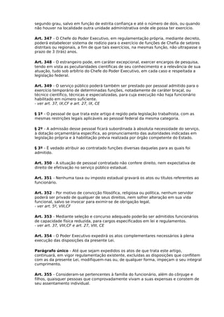 segundo grau, salvo em função de estrita confiança e até o número de dois, ou quando
não houver na localidade outra unidade administrativa onde ele possa ter exercício.
Art. 347 - O Chefe do Poder Executivo, em regulamentação própria, mediante decreto,
poderá estabelecer sistema de rodízio para o exercício de funções de Chefia de setores
distritais ou regionais, a fim de que tais exercícios, na mesmas função, não ultrapasse o
prazo de 3 (trás) anos.
Art. 348 - O estrangeiro pode, em caráter excepcional, exercer encargos de pesquisa,
tendo em vista as peculiaridades científicas de seu conhecimento e a relevância de sua
atuação, tudo sob arbítrio do Chefe do Poder Executivo, em cada caso e respeitada a
legislação federal.
Art. 349 - O serviço público poderá também ser prestado por pessoal admitido para o
exercício temporário de determinadas funções, notadamente de caráter braçal, ou
técnico científico, técnicas e especializadas, para cuja execução não haja funcionário
habilitado em número suficiente.
- ver art. 37, IX,CF e art. 27, IX, CE
§ 1º - O pessoal de que trata este artigo é regido pela legislação trabalhista, com as
mesmas restrições legais aplicáveis ao pessoal federal da mesma categoria.
§ 2º - A admissão desse pessoal ficará subordinada à absoluta necessidade do serviço,
à dotação orçamentária específica, ao pronunciamento das autoridades indicadas em
legislação própria e à habilitação prévia realizada por órgão competente do Estado.
§ 3º - É vedado atribuir ao contratado funções diversas daquelas para as quais foi
admitido.
Art. 350 - A situação de pessoal contratado não confere direito, nem expectativa de
direito de efetivação no serviço público estadual.
Art. 351 - Nenhuma taxa ou imposto estadual gravará os atos ou títulos referentes ao
funcionário.
Art. 352 - Por motivo de convicção filosófica, religiosa ou política, nenhum servidor
poderá ser privado de qualquer de seus direitos, nem sofrer alteração em sua vida
funcional, salvo se invocar para eximir-se de obrigação legal,
- ver art. 5º, VIII,CF
Art. 353 - Mediante seleção e concurso adequado poderão ser admitidos funcionários
de capacidade física reduzida, para cargos especificados em lei e regulamentos.
- ver art. 37, VIII,CF e art. 27, VIII, CE
Art. 354 - O Poder Executivo expedirá os atos complementares necessários à plena
execução das disposições da presente Lei.
Parágrafo único - Até que sejam expedidos os atos de que trata este artigo,
continuará, em vigor regulamentação existente, excluídas as disposições que conflitem
com as da presente Lei, modifiquem-nas ou, de qualquer forma, impeçam o seu integral
cumprimento.
Art. 355 - Consideram-se pertencentes à família do funcionário, além do cônjuge e
filhos, quaisquer pessoas que comprovadamente vivam a suas expensas e constem de
seu assentamento individual.

 