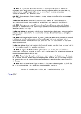 Art. 356 - O pagamento do salário-família, na forma prevista pelo art. 196 e seu
parágrafo único, é extensivo ao cônjuge e demais dependentes do servidor falecido,
anteriormente à vigência desta lei, não se computando parcelas atrasadas.
- Redação pela Lei 6.325 de 27.10.1972
Art. 357 - Os prazos previstos nesta Lei e na sua regulamentação serão contados por
dias corridos.
Parágrafo único - Não se computará no prazo o dia inicial, prorrogando-se o
vencimento que incidir em domingo ou feriado, para o primeiro dia útil seguinte.
Art. 358 - Os órgãos de pessoal fornecerão ao funcionário uma caderneta da qual
constem os elementos da sua, identificação e onde somente se registrarão os atos e
fatos de sua vida funcional.
Parágrafo único - A caderneta valerá como prova de identidade, para todos os efeitos,
inclusive para o recebimento do vencimento, em caso de transferência ou remoção, e
será gratuita.
Art. 359 - Os funcionários públicos, no exercício de suas atribuições, não estão sujeitos
à ação penal por ofensa irrogada em informações, pareceres ou quaisquer outros
escritos de natureza administrativa, que, para este fim, são equiparadas às alegações
produzidas em juízo.
Parágrafo único - Ao chefe imediato do funcionário cabe mandar riscar a requerimento
do interessado, as palavras julgadas ofensivas.
Art. 360 - O regime deste Estatuto é aplicável, no que couber, aos servidores da
Assembléia Legislativa, Tribunal de Justiça, do Tribunal de Contas, do Ministério Público e
das Autarquias do Estado do Paraná.
Art. 361 - Fica o Poder Executivo autorizado a promover, mediante concurso de provas
ou de provas e títulos, a readaptação dos servidores públicos que, a data da publicação
da presente Lei, estiverem desviados das funções correspondente às respectivas séries
de classes.
Art. 362 - Esta Lei entrará em vigor na data da sua publicação revogadas a Lei nº 293,
de 24 de novembro de 1.949, e demais disposições em contrário.
Palácio do Governo, em Curitiba, em 16 de novembro de 1970.
Fonte: SEAP

 