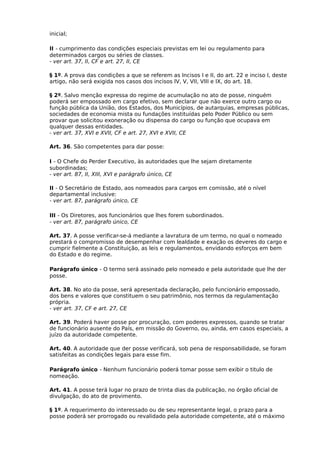 inicial;
II - cumprimento das condições especiais previstas em lei ou regulamento para
determinados cargos ou séries de classes.
- ver art. 37, II, CF e art. 27, II, CE
§ 1º. A prova das condições a que se referem as Incisos I e II, do art. 22 e inciso I, deste
artigo, não será exigida nos casos dos incisos IV, V, VII, VIII e IX, do art. 18.
§ 2º. Salvo menção expressa do regime de acumulação no ato de posse, ninguém
poderá ser empossado em cargo efetivo, sem declarar que não exerce outro cargo ou
função pública da União, dos Estados, dos Municípios, de autarquias, empresas públicas,
sociedades de economia mista ou fundações instituídas pelo Poder Público ou sem
provar que solicitou exoneração ou dispensa do cargo ou função que ocupava em
qualquer dessas entidades.
- ver art. 37, XVI e XVII, CF e art. 27, XVI e XVII, CE
Art. 36. São competentes para dar posse:
I - O Chefe do Perder Executivo, às autoridades que lhe sejam diretamente
subordinadas;
- ver art. 87, II, XIII, XVI e parágrafo único, CE
II - O Secretário de Estado, aos nomeados para cargos em comissão, até o nível
departamental inclusive:
- ver art. 87, parágrafo único, CE
III - Os Diretores, aos funcionários que lhes forem subordinados.
- ver art. 87, parágrafo único, CE
Art. 37. A posse verificar-se-á mediante a lavratura de um termo, no qual o nomeado
prestará o compromisso de desempenhar com lealdade e exação os deveres do cargo e
cumprir fielmente a Constituição, as leis e regulamentos, envidando esforços em bem
do Estado e do regime.
Parágrafo único - O termo será assinado pelo nomeado e pela autoridade que lhe der
posse.
Art. 38. No ato da posse, será apresentada declaração, pelo funcionário empossado,
dos bens e valores que constituem o seu patrimônio, nos termos da regulamentação
própria.
- ver art. 37, CF e art. 27, CE
Art. 39. Poderá haver posse por procuração, com poderes expressos, quando se tratar
de funcionário ausente do País, em missão do Governo, ou, ainda, em casos especiais, a
juízo da autoridade competente.
Art. 40. A autoridade que der posse verificará, sob pena de responsabilidade, se foram
satisfeitas as condições legais para esse fim.
Parágrafo único - Nenhum funcionário poderá tomar posse sem exibir o titulo de
nomeação.
Art. 41. A posse terá lugar no prazo de trinta dias da publicação, no órgão oficial de
divulgação, do ato de provimento.
§ 1º. A requerimento do interessado ou de seu representante legal, o prazo para a
posse poderá ser prorrogado ou revalidado pela autoridade competente, até o máximo

 