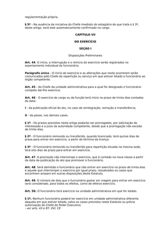 regulamentação própria.
§ 5º - Na ausência da iniciativa do Chefe imediato do estagiário de que trata o § 3º,
deste artigo, será este automaticamente confirmado no cargo.
CAPÍTULO VII
DO EXERCÍCIO
SEÇÃO I
Disposições Preliminares
Art. 44. O início, a interrupção e o reinicio do exercício serão registrados no
assentamento individual do funcionário.
Parágrafo único - O início do exercício e as alterações que neste ocorrerem serão
comunicados pelo Chefe da repartição ou serviço em que estiver lotado o funcionário ao
órgão competente.
Art. 45 - Ao Chefe da unidade administrativa para a qual for designado o funcionário
compete dar-lhe exercício.
Art. 46 - O exercício do cargo ou da função terá início no prazo de trinta dias contados
da data:
I - da publicação oficial do ato, no caso de reintegração, remoção e transferência;
II - da posse, nos demais casos.
§ 1º - Os prazos previstos neste artigo podarão ser prorrogados, por solicitação do
interessado e a juízo da autoridade competente, desde que a prorrogação não exceda
de trinta dias.
§ 2º - O funcionário removido ou transferido, quando licenciado, terá quinze dias de
prazo para entrar em exercício, a partir do término da licença.
§ 3º - O funcionário removido ou transferido para repartição situada na mesma sede,
terá oito dias de prazo para entrar em exercício.
Art. 47. A promoção não interrompe o exercício, que é contado na nova classe a partir
da data da publicação do ato que promover o funcionário.
Art. 48. Será demitido o funcionário que não entrar em exercício no prazo de trinta dias
e aquele que interromper o exercício por igual prazo, ressalvados os casos que
encontrem amparo em outras disposições deste Estatuto.
Art. 49. O número de dias que o funcionário gastar em viagem para entrar em exercício
será considerado, para todos os efeitos, como de efetivo exercício.
Art. 50. O funcionário terá exercício na unidade administrativa em que for lotado.
§ 1º. Nenhum funcionário poderá ter exercício em unidade administrativa diferente
daquela em que estiver lotado, salvo os casos previstos neste Estatuto ou prévia
autorização do Chefe do Poder Executivo.
- ver arts. 43 e 87, XVI, CE

 