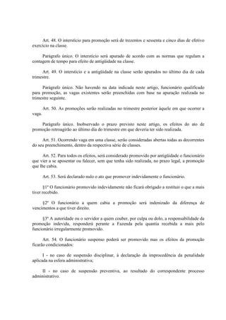 Art. 48. O interstício para promoção será de trezentos e sessenta e cinco dias de efetivo
exercício na classe.
Parágrafo único. O interstício será apurado de acordo com as normas que regulam a
contagem de tempo para efeito de antigüidade na classe.
Art. 49. O interstício e a antigüidade na classe serão apurados no último dia de cada
trimestre.
Parágrafo único. Não havendo na data indicada neste artigo, funcionário qualificado
para promoção, as vagas existentes serão preenchidas com base na apuração realizada no
trimestre seguinte.
Art. 50. As promoções serão realizadas no trimestre posterior àquele em que ocorrer a
vaga.
Parágrafo único. Inobservado o prazo previsto neste artigo, os efeitos do ato de
promoção retroagirão ao último dia do trimestre em que deveria ter sido realizada.
Art. 51. Ocorrendo vaga em uma classe, serão consideradas abertas todas as decorrentes
do seu preenchimento, dentro da respectiva série de classes.
Art. 52. Para todos os efeitos, será considerado promovido por antigüidade o funcionário
que vier a se aposentar ou falecer, sem que tenha sido realizada, no prazo legal, a promoção
que lhe cabia.
Art. 53. Será declarado nulo o ato que promover indevidamente o funcionário.
§1º O funcionário promovido indevidamente não ficará obrigado a restituir o que a mais
tiver recebido.
§2º O funcionário a quem cabia a promoção será indenizado da diferença de
vencimentos a que tiver direito.
§3º A autoridade ou o servidor a quem couber, por culpa ou dolo, a responsabilidade da
promoção indevida, responderá perante a Fazenda pela quantia recebida a mais pelo
funcionário irregularmente promovido.
Art. 54. O funcionário suspenso poderá ser promovido mas os efeitos da promoção
ficarão condicionados:
I - no caso de suspensão disciplinar, à declaração da improcedência da penalidade
aplicada na esfera administrativa;
II - no caso de suspensão preventiva, ao resultado do correspondente processo
administrativo.

 