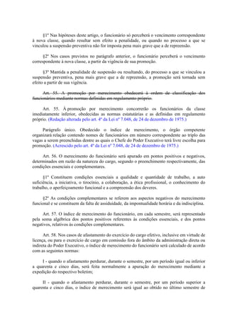 §1º Nas hipóteses deste artigo, o funcionário só perceberá o vencimento correspondente
à nova classe, quando resultar sem efeito a penalidade, ou quando no processo a que se
vinculou a suspensão preventiva não for imposta pena mais grave que a de repreensão.
§2º Nos casos previstos no parágrafo anterior, o funcionário perceberá o vencimento
correspondente à nova classe, a partir da vigência de sua promoção.
§3º Mantida a penalidade de suspensão ou resultando, do processo a que se vinculou a
suspensão preventiva, pena mais grave que a de repreensão, a promoção será tornada sem
efeito a partir de sua vigência.
Art. 55. A promoção por merecimento obedecerá à ordem de classificação dos
funcionários mediante normas definidas em regulamento próprio.
Art. 55. À promoção por merecimento concorrerão os funcionários da classe
imediatamente inferior, obedecidas as normas estatutárias e as definidas em regulamento
próprio. (Redação alterada pelo art. 4º da Lei nº 7.048, de 24 de dezembro de 1975.)
Parágrafo único. Obedecido o índice de merecimento, o órgão competente
organizará relação contendo nomes de funcionários em número correspondente ao triplo das
vagas a serem preenchidas dentre as quais o Chefe do Poder Executivo terá livre escolha para
promoção. (Acrescido pelo art. 4º da Lei nº 7.048, de 24 de dezembro de 1975.)
Art. 56. O merecimento do funcionário será apurado em pontos positivos e negativos,
determinados em razão da natureza do cargo, segundo o preenchimento respectivamente, das
condições essenciais e complementares.
§1º Constituem condições essenciais a qualidade e quantidade de trabalho, a auto
suficiência, a iniciativa, o tirocínio, a colaboração, a ética profissional, o conhecimento do
trabalho, o aperfeiçoamento funcional e a compreensão dos deveres.
§2º As condições complementares se referem aos aspectos negativos do merecimento
funcional e se constituem da falta de assiduidade, da impontualidade horária e da indisciplina.
Art. 57. O índice de merecimento do funcionário, em cada semestre, será representado
pela soma algébrica dos pontos positivos referentes às condições essenciais, e dos pontos
negativos, relativos às condições complementares.
Art. 58. Nos casos de afastamento do exercício do cargo efetivo, inclusive em virtude de
licença, ou para o exercício de cargo em comissão fora do âmbito da administração direta ou
indireta do Poder Executivo, o índice de merecimento do funcionário será calculado de acordo
com as seguintes normas:
I - quando o afastamento perdurar, durante o semestre, por um período igual ou inferior
a quarenta e cinco dias, será feita normalmente a apuração do merecimento mediante a
expedição do respectivo boletim;
II - quando o afastamento perdurar, durante o semestre, por um período superior a
quarenta e cinco dias, o índice de merecimento será igual ao obtido no último semestre de

 
