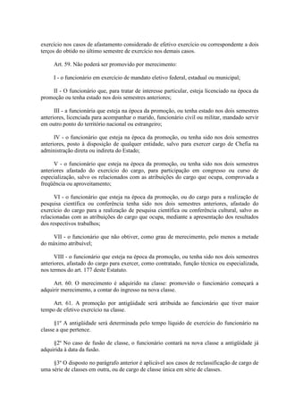 exercício nos casos de afastamento considerado de efetivo exercício ou correspondente a dois
terços do obtido no último semestre de exercício nos demais casos.
Art. 59. Não poderá ser promovido por merecimento:
I - o funcionário em exercício de mandato eletivo federal, estadual ou municipal;
II - O funcionário que, para tratar de interesse particular, esteja licenciado na época da
promoção ou tenha estado nos dois semestres anteriores;
III - a funcionária que esteja na época da promoção, ou tenha estado nos dois semestres
anteriores, licenciada para acompanhar o marido, funcionário civil ou militar, mandado servir
em outro ponto do território nacional ou estrangeiro;
IV - o funcionário que esteja na época da promoção, ou tenha sido nos dois semestres
anteriores, posto à disposição de qualquer entidade, salvo para exercer cargo de Chefia na
administração direta ou indireta do Estado;
V - o funcionário que esteja na época da promoção, ou tenha sido nos dois semestres
anteriores afastado do exercício do cargo, para participação em congresso ou curso de
especialização, salvo os relacionados com as atribuições do cargo que ocupa, comprovada a
freqüência ou aproveitamento;
VI - o funcionário que esteja na época da promoção, ou do cargo para a realização de
pesquisa científica ou conferência tenha sido nos dois semestres anteriores, afastado do
exercício do cargo para a realização de pesquisa científica ou conferência cultural, salvo as
relacionadas com as atribuições do cargo que ocupa, mediante a apresentação dos resultados
dos respectivos trabalhos;
VII - o funcionário que não obtiver, como grau de merecimento, pelo menos a metade
do máximo atribuível;
VIII - o funcionário que esteja na época da promoção, ou tenha sido nos dois semestres
anteriores, afastado do cargo para exercer, como contratado, função técnica ou especializada,
nos termos do art. 177 deste Estatuto.
Art. 60. O merecimento é adquirido na classe: promovido o funcionário começará a
adquirir merecimento, a contar do ingresso na nova classe.
Art. 61. A promoção por antigüidade será atribuída ao funcionário que tiver maior
tempo de efetivo exercício na classe.
§1º A antigüidade será determinada pelo tempo líquido de exercício do funcionário na
classe a que pertence.
§2º No caso de fusão de classe, o funcionário contará na nova classe a antigüidade já
adquirida à data da fusão.
§3º O disposto no parágrafo anterior é aplicável aos casos de reclassificação de cargo de
uma série de classes em outra, ou de cargo de classe única em série de classes.

 