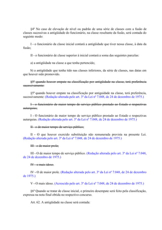 §4º No caso de elevação de nível ou padrão de uma série de classes com a fusão de
classes sucessivas a antigüidade do funcionário, na classe resultante da fusão, será contada do
seguinte modo:
I - o funcionário da classe inicial contará a antigüidade que tiver nessa classe, à data da
fusão;
II - o funcionário de classe superior à inicial contará a soma das seguintes parcelas:
a) a antigüidade na classe a que tenha pertencido;
b) a antigüidade que tenha tido nas classes inferiores, da série de classes, nas datas em
que houver sido promovido.
§5º quando houver empate na classificação por antigüidade na classe, terá preferência
sucessivamente:
§5º quando houver empate na classificação por antiguidade na classe, terá preferência,
sucessivamente: (Redação alterada pelo art. 3º da Lei nº 7.048, de 24 de dezembro de 1975.)
I - o funcionário de maior tempo de serviço público prestado ao Estado e respectivas
autarquias;
I - O funcionário de maior tempo de serviço público prestado ao Estado e respectivas
autarquias. (Redação alterada pelo art. 3º da Lei nº 7.048, de 24 de dezembro de 1975.)
II - o de maior tempo de serviço público;
II - O que houver exercido substituição não remunerada prevista na presente Lei.
(Redação alterada pelo art. 3º da Lei nº 7.048, de 24 de dezembro de 1975.)
III - o de maior prole;
III - O de maior tempo de serviço público. (Redação alterada pelo art. 3º da Lei nº 7.048,
de 24 de dezembro de 1975.)
IV - o mais idoso.
IV - O de maior prole. (Redação alterada pelo art. 3º da Lei nº 7.048, de 24 de dezembro
de 1975.)
V - O mais idoso. (Acrescido pelo art. 3º da Lei nº 7.048, de 24 de dezembro de 1975.)
§6º Quando se tratar de classe inicial, o primeiro desempate será feito pela classificação,
expressa na nota final obtida no respectivo concurso.
Art. 62. A antigüidade na classe será contada:

 