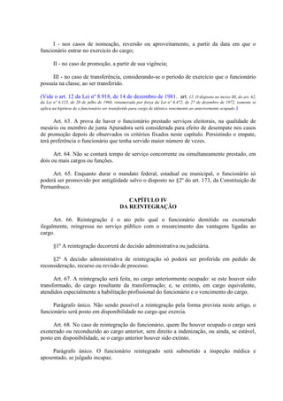 I - nos casos de nomeação, reversão ou aproveitamento, a partir da data em que o
funcionário entrar no exercício do cargo;
II - no caso de promoção, a partir de sua vigência;
III - no caso de transferência, considerando-se o período de exercício que o funcionário
possuía na classe, ao ser transferido.
(Vide o art. 12 da Lei nº 8.918, de 14 de dezembro de 1981. art. 12. O disposto no inciso III, do art. 62,
da Lei nº 6.123, de 20 de julho de 1968, renumerada por força da Lei nº 6.472, de 27 de dezembro de 1972, somente se
aplica na hipótese de o funcionário ser transferido para cargo de idêntico vencimento ao anteriormente ocupado. )

Art. 63. A prova de haver o funcionário prestado serviços eleitorais, na qualidade de
mesário ou membro de junta Apuradora será considerada para efeito de desempate nos casos
de promoção depois de observados os critérios fixados neste capítulo. Persistindo o empate,
terá preferência o funcionário que tenha servido maior número de vezes.
Art. 64. Não se contará tempo de serviço concorrente ou simultaneamente prestado, em
dois ou mais cargos ou funções.
Art. 65. Enquanto durar o mandato federal, estadual ou municipal, o funcionário só
poderá ser promovido por antigüidade salvo o disposto no §2º do art. 173, da Constituição de
Pernambuco.
CAPÍTULO IV
DA REINTEGRAÇÃO
Art. 66. Reintegração é o ato pelo qual o funcionário demitido ou exonerado
ilegalmente, reingressa no serviço público com o ressarcimento das vantagens ligadas ao
cargo.
§1º A reintegração decorrerá de decisão administrativa ou judiciária.
§2º A decisão administrativa de reintegração só poderá ser proferida em pedido de
reconsideração, recurso ou revisão de processo.
Art. 67. A reintegração será feita, no cargo anteriormente ocupado: se este houver sido
transformado, do cargo resultante da transformação; e, se extinto, em cargo equivalente,
atendidos especialmente a habilitação profissional do funcionário e o vencimento do cargo.
Parágrafo único. Não sendo possível a reintegração pela forma prevista neste artigo, o
funcionário será posto em disponibilidade no cargo que exercia.
Art. 68. No caso de reintegração do funcionário, quem lhe houver ocupado o cargo será
exonerado ou reconduzido ao cargo anterior, sem direito a indenização, ou ainda, se estável,
posto em disponibilidade, se o cargo anterior houver sido extinto.
Parágrafo único. O funcionário reintegrado será submetido a inspeção médica e
aposentado, se julgado incapaz.

 