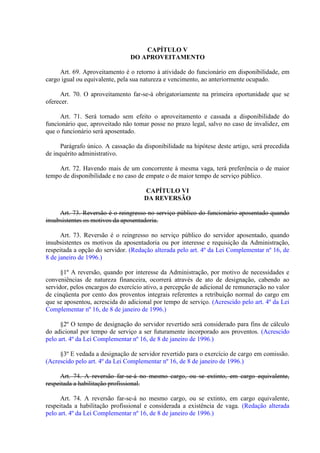 CAPÍTULO V
DO APROVEITAMENTO
Art. 69. Aproveitamento é o retorno à atividade do funcionário em disponibilidade, em
cargo igual ou equivalente, pela sua natureza e vencimento, ao anteriormente ocupado.
Art. 70. O aproveitamento far-se-á obrigatoriamente na primeira oportunidade que se
oferecer.
Art. 71. Será tornado sem efeito o aproveitamento e cassada a disponibilidade do
funcionário que, aproveitado não tomar posse no prazo legal, salvo no caso de invalidez, em
que o funcionário será aposentado.
Parágrafo único. A cassação da disponibilidade na hipótese deste artigo, será precedida
de inquérito administrativo.
Art. 72. Havendo mais de um concorrente à mesma vaga, terá preferência o de maior
tempo de disponibilidade e no caso de empate o de maior tempo de serviço público.
CAPÍTULO VI
DA REVERSÃO
Art. 73. Reversão é o reingresso no serviço público do funcionário aposentado quando
insubsistentes os motivos da aposentadoria.
Art. 73. Reversão é o reingresso no serviço público do servidor aposentado, quando
insubsistentes os motivos da aposentadoria ou por interesse e requisição da Administração,
respeitada a opção do servidor. (Redação alterada pelo art. 4º da Lei Complementar nº 16, de
8 de janeiro de 1996.)
§1º A reversão, quando por interesse da Administração, por motivo de necessidades e
conveniências de natureza financeira, ocorrerá através de ato de designação, cabendo ao
servidor, pelos encargos do exercício ativo, a percepção de adicional de remuneração no valor
de cinqüenta por cento dos proventos integrais referentes a retribuição normal do cargo em
que se aposentou, acrescida do adicional por tempo de serviço. (Acrescido pelo art. 4º da Lei
Complementar nº 16, de 8 de janeiro de 1996.)
§2º O tempo de designação do servidor revertido será considerado para fins de cálculo
do adicional por tempo de serviço a ser futuramente incorporado aos proventos. (Acrescido
pelo art. 4º da Lei Complementar nº 16, de 8 de janeiro de 1996.)
§3º E vedada a designação de servidor revertido para o exercício de cargo em comissão.
(Acrescido pelo art. 4º da Lei Complementar nº 16, de 8 de janeiro de 1996.)
Art. 74. A reversão far-se-á no mesmo cargo, ou se extinto, em cargo equivalente,
respeitada a habilitação profissional.
Art. 74. A reversão far-se-á no mesmo cargo, ou se extinto, em cargo equivalente,
respeitada a habilitação profissional e considerada a existência de vaga. (Redação alterada
pelo art. 4º da Lei Complementar nº 16, de 8 de janeiro de 1996.)

 