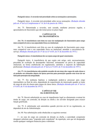 Parágrafo único. A reversão terá prioridade sobre as nomeações e promoções.
Parágrafo único. A reversão terá prioridade sobre novas nomeações. (Redação alterada
pelo art. 4º da Lei Complementar nº 16, de 8 de janeiro de 1996.)
Art. 75. Determinada a reversão, será cassada, mediante processo regular, a
aposentadoria do funcionário que não tomar posse no prazo legal.
CAPÍTULO VII
DA TRANSFERÊNCIA
Art. 76. A transferência será feita no caso de readaptação do funcionário para cargo
mais compatível com a sua capacidade física ou intelectual.
Art. 76. A transferência será feita no caso de readaptação do funcionário para cargo
mais compatível com a sua capacidade física ou intelectual, atendida a conveniência do
serviço. (Redação alterada pelo art. 6º da Lei nº 6.655, de 31 de dezembro de 1973.)
Parágrafo único. A transferência far-se-á para cargo de igual vencimento.
Parágrafo único. A transferência de que cogita este artigo, será, necessariamente,
precedida de avaliação de desempenho funcional, treinamento ou prova de capacidade
intelectual, na forma estabelecida em regulamento, satisfeito o requisito de habilitação
profissional. (Redação alterada pelo art. 6º da Lei nº 6.655, de 31 de dezembro de 1973.)
Art. 77. As transferências não poderão exceder de um terço das vagas de cada classe e
só poderão ser efetuadas depois da época prevista para promoção quando esta tiver de ser
feita pelo princípio da antiguidade.
Art. 77. Em nenhuma hipótese a readaptação poderá se processar para cargo
intermediário ou final de série, dependendo de requerimento do interessado quando se tratar
de cargo de série de classes para cargos de classe única. (Redação alterada pelo art. 6º da Lei
nº 6.655, de 31 de dezembro de 1973.)
CAPÍTULO VIII
DA SUBSTITUIÇÃO
Art. 78. Haverá substituição no caso de impedimento legal ou afastamento eventual do
titular de cargo, em comissão, de direção ou chefia e do servidor designado para exercer
função gratificada.
Art. 79. A substituição será automática quando prevista em lei ou regulamento, ou
dependerá de ato da Administração.
Art. 80. Nas substituições serão obedecidas as seguintes normas:
I - no caso de cargo em comissão de direção ou chefia, a autoridade competente
designará substituto para "responder pelo expediente" da repartição, sem que tal designação
resulte qualquer vantagem financeira para o substituto.

 