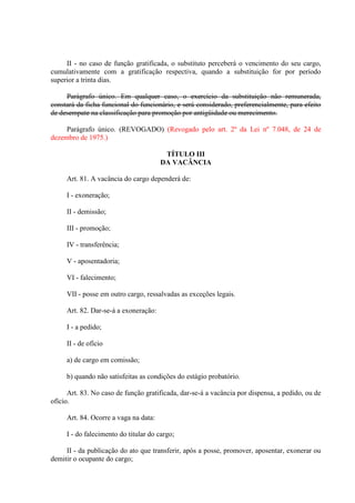 II - no caso de função gratificada, o substituto perceberá o vencimento do seu cargo,
cumulativamente com a gratificação respectiva, quando a substituição for por período
superior a trinta dias.
Parágrafo único. Em qualquer caso, o exercício da substituição não remunerada,
constará da ficha funcional do funcionário, e será considerado, preferencialmente, para efeito
de desempate na classificação para promoção por antigüidade ou merecimento.
Parágrafo único. (REVOGADO) (Revogado pelo art. 2º da Lei nº 7.048, de 24 de
dezembro de 1975.)
TÍTULO III
DA VACÂNCIA
Art. 81. A vacância do cargo dependerá de:
I - exoneração;
II - demissão;
III - promoção;
IV - transferência;
V - aposentadoria;
VI - falecimento;
VII - posse em outro cargo, ressalvadas as exceções legais.
Art. 82. Dar-se-á a exoneração:
I - a pedido;
II - de ofício
a) de cargo em comissão;
b) quando não satisfeitas as condições do estágio probatório.
Art. 83. No caso de função gratificada, dar-se-á a vacância por dispensa, a pedido, ou de
ofício.
Art. 84. Ocorre a vaga na data:
I - do falecimento do titular do cargo;
II - da publicação do ato que transferir, após a posse, promover, aposentar, exonerar ou
demitir o ocupante do cargo;

 