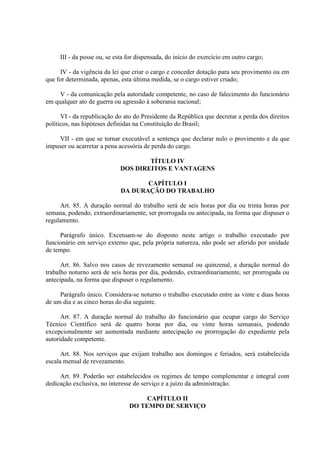 III - da posse ou, se esta for dispensada, do início do exercício em outro cargo;
IV - da vigência da lei que criar o cargo e conceder dotação para seu provimento ou em
que for determinada, apenas, esta última medida, se o cargo estiver criado;
V - da comunicação pela autoridade competente, no caso de falecimento do funcionário
em qualquer ato de guerra ou agressão à soberania nacional;
VI - da republicação do ato do Presidente da República que decretar a perda dos direitos
políticos, nas hipóteses definidas na Constituição do Brasil;
VII - em que se tornar executável a sentença que declarar nulo o provimento e da que
impuser ou acarretar a pena acessória de perda do cargo.
TÍTULO IV
DOS DIREITOS E VANTAGENS
CAPÍTULO I
DA DURAÇÃO DO TRABALHO
Art. 85. A duração normal do trabalho será de seis horas por dia ou trinta horas por
semana, podendo, extraordinariamente, ser prorrogada ou antecipada, na forma que dispuser o
regulamento.
Parágrafo único. Excetuam-se do disposto neste artigo o trabalho executado por
funcionário em serviço externo que, pela própria natureza, não pode ser aferido por unidade
de tempo.
Art. 86. Salvo nos casos de revezamento semanal ou quinzenal, a duração normal do
trabalho noturno será de seis horas por dia, podendo, extraordinariamente, ser prorrogada ou
antecipada, na forma que dispuser o regulamento.
Parágrafo único. Considera-se noturno o trabalho executado entre as vinte e duas horas
de um dia e as cinco horas do dia seguinte.
Art. 87. A duração normal do trabalho do funcionário que ocupar cargo do Serviço
Técnico Científico será de quatro horas por dia, ou vinte horas semanais, podendo
excepcionalmente ser aumentada mediante antecipação ou prorrogação do expediente pela
autoridade competente.
Art. 88. Nos serviços que exijam trabalho aos domingos e feriados, será estabelecida
escala mensal de revezamento.
Art. 89. Poderão ser estabelecidos os regimes de tempo complementar e integral com
dedicação exclusiva, no interesse do serviço e a juízo da administração.
CAPÍTULO II
DO TEMPO DE SERVIÇO

 