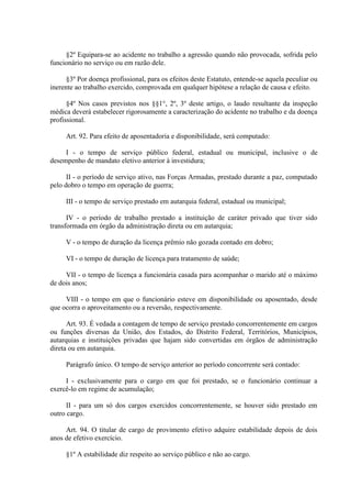 §2º Equipara-se ao acidente no trabalho a agressão quando não provocada, sofrida pelo
funcionário no serviço ou em razão dele.
§3º Por doença profissional, para os efeitos deste Estatuto, entende-se aquela peculiar ou
inerente ao trabalho exercido, comprovada em qualquer hipótese a relação de causa e efeito.
§4º Nos casos previstos nos §§1°, 2º, 3º deste artigo, o laudo resultante da inspeção
médica deverá estabelecer rigorosamente a caracterização do acidente no trabalho e da doença
profissional.
Art. 92. Para efeito de aposentadoria e disponibilidade, será computado:
I - o tempo de serviço público federal, estadual ou municipal, inclusive o de
desempenho de mandato eletivo anterior à investidura;
II - o período de serviço ativo, nas Forças Armadas, prestado durante a paz, computado
pelo dobro o tempo em operação de guerra;
III - o tempo de serviço prestado em autarquia federal, estadual ou municipal;
IV - o período de trabalho prestado a instituição de caráter privado que tiver sido
transformada em órgão da administração direta ou em autarquia;
V - o tempo de duração da licença prêmio não gozada contado em dobro;
VI - o tempo de duração de licença para tratamento de saúde;
VII - o tempo de licença a funcionária casada para acompanhar o marido até o máximo
de dois anos;
VIII - o tempo em que o funcionário esteve em disponibilidade ou aposentado, desde
que ocorra o aproveitamento ou a reversão, respectivamente.
Art. 93. É vedada a contagem de tempo de serviço prestado concorrentemente em cargos
ou funções diversas da União, dos Estados, do Distrito Federal, Territórios, Municípios,
autarquias e instituições privadas que hajam sido convertidas em órgãos de administração
direta ou em autarquia.
Parágrafo único. O tempo de serviço anterior ao período concorrente será contado:
I - exclusivamente para o cargo em que foi prestado, se o funcionário continuar a
exercê-lo em regime de acumulação;
II - para um só dos cargos exercidos concorrentemente, se houver sido prestado em
outro cargo.
Art. 94. O titular de cargo de provimento efetivo adquire estabilidade depois de dois
anos de efetivo exercício.
§1º A estabilidade diz respeito ao serviço público e não ao cargo.

 