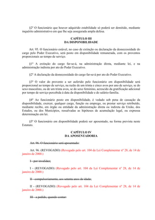 §2º O funcionário que houver adquirido estabilidade só poderá ser demitido, mediante
inquérito administrativo em que lhe seja assegurada ampla defesa.
CAPÍTULO III
DA DISPONIBILIDADE
Art. 95. O funcionário estável, no caso de extinção ou declaração da desnecessidade do
cargo pelo Poder Executivo, será posto em disponibilidade remunerada, com os proventos
proporcionais ao tempo de serviço.
§1º A extinção do cargo far-se-á, na administração direta, mediante lei, e na
administração indireta por ato do Poder Executivo.
§2º A declaração da desnecessidade do cargo far-se-á por ato do Poder Executivo.
§3º O valor do provento a ser auferido pelo funcionário em disponibilidade será
proporcional ao tempo de serviço, na razão de um trinta e cinco avos por ano de serviço, se do
sexo masculino, ou de um trinta avos, se do sexo feminino, acrescido da gratificação adicional
por tempo de serviço percebida à data da disponibilidade e do salário-família.
§4º Ao funcionário posto em disponibilidade, é vedado sob pena de cassação da
disponibilidade, exercer, qualquer cargo, função ou emprego, ou prestar serviço retribuído,
mediante recibo, em órgão ou entidade da administração direta ou indireta da União, dos
Estados, ou dos Municípios, ressalvadas as hipóteses de acumulação legal, ou expressa
determinação em lei.
§5º O funcionário em disponibilidade poderá ser aposentado, na forma prevista neste
Estatuto.
CAPÍTULO IV
DA APOSENTADORIA
Art. 96. O funcionário será aposentado:
Art. 96. (REVOGADO) (Revogado pelo art. 104 da Lei Complementar nº 28, de 14 de
janeiro de 2000.)
I - por invalidez;
I - (REVOGADO) (Revogado pelo art. 104 da Lei Complementar nº 28, de 14 de
janeiro de 2000.)
II - compulsoriamente, aos setenta anos de idade;
II - (REVOGADO) (Revogado pelo art. 104 da Lei Complementar nº 28, de 14 de
janeiro de 2000.)
III - a pedido, quando contar:

 