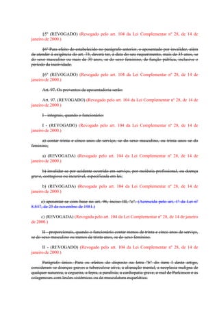 §5º (REVOGADO) (Revogado pelo art. 104 da Lei Complementar nº 28, de 14 de
janeiro de 2000.)
§6º Para efeito do estabelecido no parágrafo anterior, o aposentado por invalidez, além
de atender á exigência do art. 73, deverá ter, à data do seu requerimento, mais de 35 anos, se
do sexo masculino ou mais de 30 anos, se do sexo feminino, de função pública, inclusive o
período da inatividade.
§6º (REVOGADO) (Revogado pelo art. 104 da Lei Complementar nº 28, de 14 de
janeiro de 2000.)
Art. 97. Os proventos da aposentadoria serão:
Art. 97. (REVOGADO) (Revogado pelo art. 104 da Lei Complementar nº 28, de 14 de
janeiro de 2000.)
I - integrais, quando o funcionário:
I - (REVOGADO) (Revogado pelo art. 104 da Lei Complementar nº 28, de 14 de
janeiro de 2000.)
a) contar trinta e cinco anos de serviço, se do sexo masculino, ou trinta anos se do
feminino;
a) (REVOGADA) (Revogado pelo art. 104 da Lei Complementar nº 28, de 14 de
janeiro de 2000.)
b) invalidar-se por acidente ocorrido em serviço, por moléstia profissional, ou doença
grave, contagiosa ou incurável, especificada em lei;
b) (REVOGADA) (Revogado pelo art. 104 da Lei Complementar nº 28, de 14 de
janeiro de 2000.)
c) aposentar-se com base no art. 96, inciso III, "c". (Acrescida pelo art. 1º da Lei nº
8.847, de 25 de novembro de 1981.)
c) (REVOGADA) (Revogada pelo art. 104 da Lei Complementar nº 28, de 14 de janeiro
de 2000.)
II - proporcionais, quando o funcionário contar menos de trinta e cinco anos de serviço,
se do sexo masculino ou menos de trinta anos, se do sexo feminino.
II - (REVOGADO) (Revogado pelo art. 104 da Lei Complementar nº 28, de 14 de
janeiro de 2000.)
Parágrafo único. Para os efeitos do disposto na letra "b" do item I deste artigo,
consideram-se doenças graves a tuberculose ativa, a alienação mental, a neoplasia malígna de
qualquer natureza, a cegueira, a lepra, a paralisia, a cardiopatia grave, o mal de Parkinson e as
colagenoses com lesões sistêmicas ou de musculatura esquelética.

 