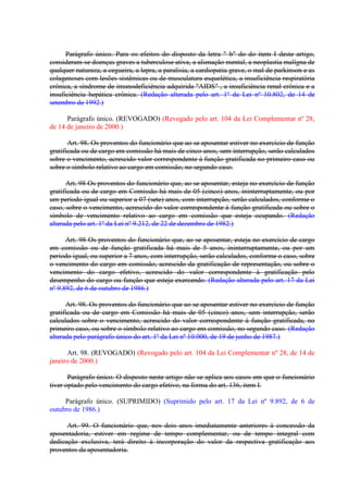 Parágrafo único. Para os efeitos do disposto da letra " b" do do item I deste artigo,
consideram-se doenças graves a tuberculose ativa, a alienação mental, a neoplastia malígna de
qualquer natureza, a cegueira, a lepra, a paralisia, a cardiopatia grave, o mal de parkinson e as
colagenoses com lesões sistêmicas ou de musculatura esquelética, a insuficiência respiratória
crônica, a síndrome de imunodeficiência adquirida "AIDS" , a insuficiência renal crônica e a
insuficiência hepática crônica. (Redação alterada pelo art. 1º da Lei nº 10.802, de 14 de
setembro de 1992.)
Parágrafo único. (REVOGADO) (Revogado pelo art. 104 da Lei Complementar nº 28,
de 14 de janeiro de 2000.)
Art. 98. Os proventos do funcionário que ao se aposentar estiver no exercício de função
gratificada ou de cargo em comissão há mais de cinco anos, sem interrupção, serão calculados
sobre o vencimento, acrescido valor correspondente à função gratificada no primeiro caso ou
sobre o símbolo relativo ao cargo em comissão, no segundo caso.
Art. 98 Os proventos do funcionário que, ao se aposentar, esteja no exercício de função
gratificada ou de cargo em Comissão há mais de 05 (cinco) anos, ininterruptamente, ou por
um período igual ou superior a 07 (sete) anos, com interrupção, serão calculados, conforme o
caso, sobre o vencimento, acrescido do valor correspondente à função gratificada ou sobre o
símbolo de vencimento relativo ao cargo em comissão que esteja ocupando. (Redação
alterada pelo art. 1º da Lei nº 9.212, de 22 de dezembro de 1982.)
Art. 98 Os proventos do funcionário que, ao se aposentar, esteja no exercício de cargo
em comissão ou de função gratificada há mais de 5 anos, ininterruptamente, ou por um
período igual, ou superior a 7 anos, com interrupção, serão calculados, conforme o caso, sobre
o vencimento do cargo em comissão, acrescido da gratificação de representação, ou sobre o
vencimento do cargo efetivo, acrescido do valor correspondente à gratificação pelo
desempenho do cargo ou função que esteja exercendo. (Redação alterada pelo art. 17 da Lei
nº 9.892, de 6 de outubro de 1986.)
Art. 98. Os proventos do funcionário que ao se aposentar estiver no exercício de função
gratificada ou de cargo em Comissão há mais de 05 (cinco) anos, sem interrupção, serão
calculados sobre o vencimento, acrescido do valor correspondente à função gratificada, no
primeiro caso, ou sobre o símbolo relativo ao cargo em comissão, no segundo caso. (Redação
alterada pelo parágrafo único do art. 1º da Lei nº 10.000, de 19 de junho de 1987.)
Art. 98. (REVOGADO) (Revogado pelo art. 104 da Lei Complementar nº 28, de 14 de
janeiro de 2000.)
Parágrafo único. O disposto neste artigo não se aplica aos casos em que o funcionário
tiver optado pelo vencimento do cargo efetivo, na forma do art. 136, item I.
Parágrafo único. (SUPRIMIDO) (Suprimido pelo art. 17 da Lei nº 9.892, de 6 de
outubro de 1986.)
Art. 99. O funcionário que, nos dois anos imediatamente anteriores à concessão da
aposentadoria, estiver em regime de tempo complementar, ou de tempo integral com
dedicação exclusiva, terá direito à incorporação do valor da respectiva gratificação aos
proventos da aposentadoria.

 