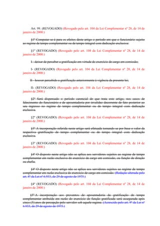 Art. 99. (REVOGADO) (Revogado pelo art. 104 da Lei Complementar nº 28, de 14 de
janeiro de 2000.)
§1º Computar-se-á para os efeitos deste artigo o período em que o funcionário sujeito
ao regime de tempo complementar ou de tempo integral com dedicação exclusiva:
§1º (REVOGADO) (Revogado pelo art. 104 da Lei Complementar nº 28, de 14 de
janeiro de 2000.)
I - deixar de perceber a gratificação em virtude do exercício de cargo em comissão;
I- (REVOGADO) (Revogado pelo art. 104 da Lei Complementar nº 28, de 14 de
janeiro de 2000.)
II - houver percebido a gratificação anteriormente à vigência da presente lei;
II- (REVOGADO) (Revogado pelo art. 104 da Lei Complementar nº 28, de 14 de
janeiro de 2000.)
§2º Será dispensado o período carencial de que trata este artigo, nos casos de
falecimento do funcionário e de aposentadoria por invalidez decorrente de fato posterior ao
seu ingresso no regime de tempo complementar ou de tempo integral com dedicação
exclusiva.
§2º (REVOGADO) (Revogado pelo art. 104 da Lei Complementar nº 28, de 14 de
janeiro de 2000.)
§3º A incorporação referida neste artigo será efetuada tomando-se por base o valor da
respectiva gratificação de tempo complementar ou de tempo integral com dedicação
exclusiva.
§3º (REVOGADO) (Revogado pelo art. 104 da Lei Complementar nº 28, de 14 de
janeiro de 2000.)
§4º O disposto neste artigo não se aplica aos servidores sujeitos ao regime de tempo
complementar em razão exclusiva do exercício de cargo em comissão, ou função de direção
ou chefia.
§4º O disposto neste artigo não se aplica aos servidores sujeitos ao regime de tempo
complementar em razão exclusiva do exercício de cargo em comissão. (Redação alterada pelo
art. 8º da Lei nº 6.933, de 29 de agosto de 1975.)
§4º (REVOGADO) (Revogado pelo art. 104 da Lei Complementar nº 28, de 14 de
janeiro de 2000.)
§5º A incorporação aos proventos de aposentadoria da gratificação de tempo
complementar atribuída em razão do exercício de função gratificada será assegurada após
cinco (5) anos de percepção pelo servidor sob aquele regime. (Acrescido pelo art. 9º da Lei nº
6.933, de 29 de agosto de 1975.)

 