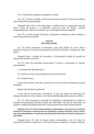VII - à funcionária casada para acompanhar o marido.
Art. 110. A licença concedida, dentro de sessenta dias contados do término da anterior,
será considerada como prorrogação.
Parágrafo único. Para os fins deste artigo, o pedido deverá ser apresentado antes de
findo o prazo da licença, e, se indeferido, contar-se-á como de licença o período
compreendido entre a data do seu término e do conhecimento oficial do despacho.
Art. 111. Ao entrar em gozo de licença, o funcionário comunicará ao chefe imediato, o
local onde poderá ser encontrado.
Seção II
Da Licença Prêmio
Art. 112. Serão concedidos ao funcionário, após cada decênio de serviço efetivo
prestado ao Estado, seis meses de licença-prêmio, com todos os direitos e vantagens do cargo
efetivo.
Parágrafo único. A pedido do funcionário, a licença-prêmio poderá ser gozada em
parcelas não inferiores a um mês.
Art. 113. Não será concedida licença-prêmio, se houver o funcionário, no decênio
correspondente:
I - Cometido falta disciplinar grave;
II - Faltado ao serviço, sem justificação, por mais de trinta dias;
III - Gozado licença;
a) por mais de cento e vinte dias, consecutivos ou não, por motivo de doença em pessoa
da família;
b) para trato de interesse particular;
c) por mais de noventa dias, consecutivos ou não, por motivo de afastamento do
cônjuge, funcionário civil ou militar, ou servidor da administração pública direta ou indireta.
Art. 114. Será assegurada a percepção da importância correspondente ao tempo de
duração da licença-prêmio deixada de gozar pelo funcionário, em caso de falecimento, ou
quando a contagem do aludido tempo não se torne necessária para efeito de aposentadoria.
Parágrafo único. O valor da licença-prêmio corresponderá a seis meses do vencimento
atribuído ao funcionário no mês que houver completado o respectivo decênio, exceto o último
que será correspondente ao vencimento percebido pelo funcionário no mês em que passar à
inatividade.
Parágrafo único. O valor da licença prêmio corresponderá a seis (6) meses do
vencimento atribuído ao funcionário no mês em que houver completado o respectivo decênio,

 