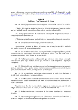 exceto o último, que será correspondente ao vencimento percebido pelo funcionário no mês
em que passar à inatividade ou falecer. (Redação alterada pelo art. 8º da Lei nº 6.933, de 29 de
agosto de 1975.)
Seção III
Da Licença Para Tratamento de Saúde
Art. 115. A licença para tratamento de saúde poderá ser concedida a pedido ou de ofício.
§1º Para a concessão de licença prevista neste artigo, é indispensável inspeção médica,
que será realizada quando necessário, no local onde se encontrar o funcionário.
§2º A licença para tratamento de saúde deverá ser requerida no prazo de dez dias, a
contar da primeira falta ao serviço.
§3º Findo o prazo da licença, o funcionário deverá reassumir imediatamente o exercício.
Art. 116. A inspeção será realizada por junta médica estadual.
Parágrafo único. No caso de licença até noventa dias, a inspeção poderá ser realizada
por um dos membros da junta médica estadual.
Art. 117. Nas localidades em que não houver junta médica, a inspeção poderá, a juízo da
Administração, ser realizada por médico da Secretaria de Saúde, e, na falta deste, com a
declaração do fato, por outro médico do serviço público.
Art. 118. Na licença requerida por funcionário que estiver em outro Estado, a inspeção
será realizada pelo órgão médico oficial, que remeterá o laudo respectivo à repartição
competente.
Art. 119. O funcionário não poderá permanecer em licença para tratamento de saúde por
período superior a vinte e quatro meses, exceto nos casos considerados recuperáveis, nos
quais, a critério da junta médica, a licença poderá ser prorrogada.
Art. 120. No processamento das licenças para tratamento de saúde, será observado o
devido sigilo sobre os laudos e atestados médicos.
Art. 121. Se o funcionário licenciado para tratamento de saúde vier a exercer atividade
remunerada, será a licença interrompida, com perda total do vencimento, até que reassuma o
exercício do cargo.
Parágrafo único. Os dias correspondentes à perda de vencimento, de que trata este
artigo, serão considerados como de licença, na forma do item VI do art. 109.
Art. 122. Será sempre integral o vencimento do funcionário licenciado para tratamento
de saúde.
Art. 123. Julgado apto pela inspeção médica, o funcionário reassumirá imediatamente o
exercício, sob pena de se considerar como falta o período de ausência.

 