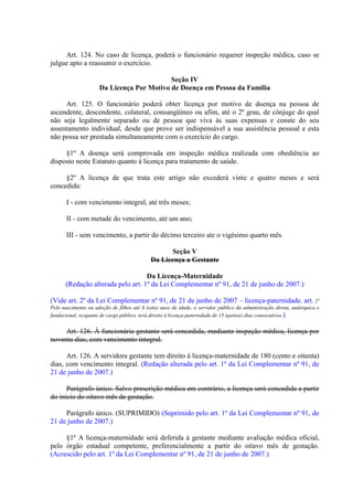 Art. 124. No caso de licença, poderá o funcionário requerer inspeção médica, caso se
julgue apto a reassumir o exercício.
Seção IV
Da Licença Por Motivo de Doença em Pessoa da Família
Art. 125. O funcionário poderá obter licença por motivo de doença na pessoa de
ascendente, descendente, colateral, consangüíneo ou afim, até o 2º grau, de cônjuge do qual
não seja legalmente separado ou de pessoa que viva às suas expensas e conste do seu
assentamento individual, desde que prove ser indispensável a sua assistência pessoal e esta
não possa ser prestada simultaneamente com o exercício do cargo.
§1º A doença será comprovada em inspeção médica realizada com obediência ao
disposto neste Estatuto quanto à licença para tratamento de saúde.
§2º A licença de que trata este artigo não excederá vinte e quatro meses e será
concedida:
I - com vencimento integral, até três meses;
II - com metade do vencimento, até um ano;
III - sem vencimento, a partir do décimo terceiro ate o vigésimo quarto mês.
Seção V
Da Licença a Gestante
Da Licença-Maternidade
(Redação alterada pelo art. 1º da Lei Complementar nº 91, de 21 de junho de 2007.)
(Vide art. 2º da Lei Complementar nº 91, de 21 de junho de 2007 – licença-paternidade. art. 2º
Pelo nascimento ou adoção de filhos até 8 (oito) anos de idade, o servidor público da administração direta, autárquica e
fundacional, ocupante de cargo público, terá direito à licença-paternidade de 15 (quinze) dias consecutivos.)

Art. 126. À funcionária gestante será concedida, mediante inspeção médica, licença por
noventa dias, com vencimento integral.
Art. 126. A servidora gestante tem direito à licença-maternidade de 180 (cento e oitenta)
dias, com vencimento integral. (Redação alterada pelo art. 1º da Lei Complementar nº 91, de
21 de junho de 2007.)
Parágrafo único. Salvo prescrição médica em contrário, a licença será concedida a partir
do início do oitavo mês de gestação.
Parágrafo único. (SUPRIMIDO) (Suprimido pelo art. 1º da Lei Complementar nº 91, de
21 de junho de 2007.)
§1º A licença-maternidade será deferida à gestante mediante avaliação médica oficial,
pelo órgão estadual competente, preferencialmente a partir do oitavo mês de gestação.
(Acrescido pelo art. 1º da Lei Complementar nº 91, de 21 de junho de 2007.)

 