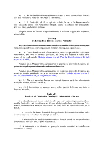 Art. 128. Ao funcionário desincorporado conceder-se-á o prazo não excedente de trinta
dias para reassumir o exercício, sem perda de vencimento.
Art. 129. Ao funcionário oficial, ou aspirante a oficial da reserva das Forças Armadas
será concedida licença com vencimento integral, durante os estágios não remunerados
previstos pelos regulamentos militares.
Parágrafo único. No caso de estágio remunerado, é facultada a opção pelo estipêndio,
como militar.
Seção VII
Da Licença Para Trato de Interesse Particular
Art. 130. Depois de dois anos de efetivo exercício, o servidor poderá obter licença, sem
vencimento, para trato de interesse particular, por prazo não superior a quatro anos.
Art. 130. Depois de dois anos de efetivo exercício, o servidor poderá obter licença sem
vencimentos, para trato de interesse particular, por prazo não superior a quatro anos,
renovável por igual período. (Redação alterada pelo art. 5º da Lei Complementar nº 16, de 8
de janeiro de 1996.)
Parágrafo único. O requerente deverá aguardar no exercício, a concessão da licença, que
poderá ser negada, quando não convier ao interesse do serviço.
Parágrafo único. O requerente deverá aguardar em exercício a concessão de licença, que
poderá ser negada, quando não convier ao interesse do serviço. (Redação alterada pelo art. 5º
da Lei Complementar nº 16, de 8 de janeiro de 1996.)
Art. 131. Não será concedida licença para trato de interesse particular a funcionário
removido, antes de assumir o exercício.
Art. 132. O funcionário, em qualquer tempo, poderá desistir da licença para trato de
interesse particular.
Seção VIII
Da Licença à Funcionária Casada para Acompanhar o Marido
Art. 133. A funcionária casada terá direito a licença sem vencimento para acompanhar o
marido, funcionário civil ou militar ou servidor da administração direta ou indireta do Poder
Público, mandado servir de oficio fora do País, em outro ponto do território nacional ou do
Estado.
§1º A concessão da licença dependerá de requerimento devidamente instruído e terá a
mesma duração da comissão ou nova função do marido.
§2º A persistência dos motivos determinantes da licença deverá ser obrigatoriamente
comprovada a cada dois anos, a partir da concessão.
§3º A inobservância do disposto no parágrafo anterior acarretará o cancelamento
automático da licença.

 