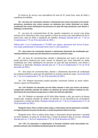 b) retirar-se do serviço com antecedência de mais de 01 (uma) hora, antes de findo o
expediente de trabalho;
III - um terço do vencimento, durante o afastamento por motivo de prisão civil, prisão
preventiva, pronúncia por crime comum ou denúncia por crime funcional ou ainda,
condenação por crime inafiançável em processo no qual não haja pronúncia, com direito à
diferença, se absolvido;
II - um terço do vencimento-base do dia, quando comparecer ao serviço com atraso
máximo de 01 (uma) hora, bem como quando se retirar do serviço com antecedência de até 01
(uma) hora, antes de findo o expediente de trabalho; (Redação alterada pelo art. 1º da Lei
Complementar nº 55, de 30 de dezembro de 2003.)
(Observação: A Lei Complementar nº 55/2003, por engano, apresentou dois incisos II para
este artigo, prejudicando a numeração deste inciso e a dos seguintes.)
IV - dois terços do vencimento durante o afastamento decorrente de condenação por
sentença definitiva a pena que não determine ou acarrete a perda do cargo.
III - um terço do vencimento-base, durante o afastamento por motivo de prisão civil,
prisão preventiva, denúncia por crime comum ou denúncia por crime funcional ou, ainda,
condenação por crime inafiançável em processo no qual não haja pronúncia, com direito a
diferença, se absolvido; (Redação alterada pelo art. 1º da Lei Complementar nº 55, de 30 de
dezembro de 2003.)
IV - dois terços do vencimento-base, durante o afastamento decorrente de condenação
por sentença definitiva a pena que não determine ou acarrete a perda do cargo. (Acrescido pelo
art. 1º da Lei Complementar nº 55, de 30 de dezembro de 2003.)
Art. 138. Nenhum funcionário poderá perceber vencimento inferior ao maior salário
mínimo vigente em Pernambuco.
Art. 139. Poderão ser abonadas até três faltas durante o mês, por motivo de doença
comprovada mediante atestado de médico ou dentista do serviço público estadual ou em
decorrência de circunstância excepcional, a critério do chefe da repartição.
Art. 139. Poderão ser abonadas até 03 (três) faltas durante o mês, por motivo de doença
comprovada, mediante atestado de médico ou dentista, ou em decorrência de circunstância
excepcional, a critério da chefia. (Redação alterada pelo art. 1º da Lei Complementar nº 55, de
30 de dezembro de 2003.)
Parágrafo único. Para os efeitos deste artigo, o funcionário deverá apresentar o atestado
ao órgão de pessoal no prazo de dez dias, a contar da primeira falta ao serviço.
Parágrafo único. Para os efeitos deste artigo, o funcionário deverá apresentar o atestado
ao chefe imediato, no prazo de 10 (dez) dias, a contar da primeira falta ao serviço. (Redação
alterada pelo art. 1º da Lei Complementar nº 55, de 30 de dezembro de 2003.)
Art. 140. As reposições e indenizações à Fazenda Estadual serão descontadas em
parcelas mensais, não excedentes da décima parte do vencimento.

 