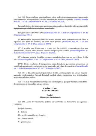 Art. 140. As reposições e indenizações ao erário serão descontadas em parcelas mensais
correspondentes a dez por cento (10%) da remuneração, provento ou pensão. (Redação alterada
pelo art. 1º da Lei Complementar nº 47, de 23 de janeiro de 2003.)
Parágrafo único. Ao funcionário exonerado, dispensado ou demitido, não será permitido
o pagamento parcelado da reposição ou indenização.
Parágrafo único. (SUPRIMIDO) (Suprimido pelo art. 1º da Lei Complementar nº 47, de
23 de janeiro de 2003.)
§1º Ocorrendo o pagamento indevido no mês anterior ao do processamento da folha, a
reposição será feita de imediato, em uma única parcela. (Acrescido pelo art. 1º da Lei
Complementar nº 47, de 23 de janeiro de 2003.)
§2º O servidor em débito com o erário, que for demitido, exonerado ou tiver sua
aposentadoria cassada, terá o prazo de sessenta dias para quitar o débito. (Acrescido pelo art. 1º
da Lei Complementar nº 47, de 23 de janeiro de 2003.)
§3º A falta de quitação do débito no prazo anotado implicará na sua inscrição na divida
ativa. (Acrescido pelo art. 1º da Lei Complementar nº 47, de 23 de janeiro de 2003.)
§4º Os débitos resultantes de cumprimento a decisão judicial que venha a ser suspensa ou
modificada, com transito em julgado, serão atualizados até a data da reposição. (Acrescido pelo
art. 1º da Lei Complementar nº 47, de 23 de janeiro de 2003.)
Art. 141. O desconto realizado por motivo de não comparecimento ao serviço ou para
reposição e indenização à Fazenda Estadual, incidirá sobre o vencimento e as gratificações
percebidas pelo funcionário.
Art. 142. A lei não admitirá vinculação ou equiparação de qualquer natureza, para efeito
de vencimento do pessoal do serviço público.
CAPÍTULO VIII
DAS VANTAGENS
Seção I
Disposições Preliminares
Art. 143. Além do vencimento, poderão ser conferidas ao funcionário as seguintes
vantagens:
I - ajuda de custo;
II - diárias;
III - auxílio para diferença de caixa;
IV - salário-família;
V - gratificações.

 