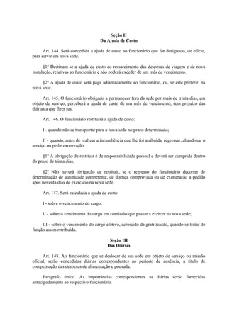 Seção II
Da Ajuda de Custo
Art. 144. Será concedida a ajuda de custo ao funcionário que for designado, de oficio,
para servir em nova sede.
§1º Destinam-se a ajuda de custo ao ressarcimento das despesas de viagem e de nova
instalação, relativas ao funcionário e não poderá exceder de um mês de vencimento.
§2º A ajuda de custo será paga adiantadamente ao funcionário, ou, se este preferir, na
nova sede.
Art. 145. O funcionário obrigado a permanecer fora da sede por mais de trinta dias, em
objeto de serviço, perceberá a ajuda de custo de um mês de vencimento, sem prejuízo das
diárias a que fizer jus.
Art. 146. O funcionário restituirá a ajuda de custo:
I - quando não se transportar para a nova sede no prazo determinado;
II - quando, antes de realizar a incumbência que lhe foi atribuída, regressar, abandonar o
serviço ou pedir exoneração.
§1º A obrigação de restituir é de responsabilidade pessoal e deverá ser cumprida dentro
do prazo de trinta dias.
§2º Não haverá obrigação de restituir, se o regresso do funcionário decorrer de
determinação de autoridade competente, de doença comprovada ou de exoneração a pedido
após noventa dias de exercício na nova sede.
Art. 147. Será calculada a ajuda de custo:
I - sobre o vencimento do cargo;
II - sobre o vencimento do cargo em comissão que passar a exercer na nova sede;
III - sobre o vencimento do cargo efetivo, acrescido da gratificação, quando se tratar de
função assim retribuída.
Seção III
Das Diárias
Art. 148. Ao funcionário que se deslocar de sua sede em objeto de serviço ou missão
oficial, serão concedidas diárias correspondentes ao período de ausência, a título de
compensação das despesas de alimentação e pousada.
Parágrafo único. As importâncias correspondentes às diárias serão fornecidas
antecipadamente ao respectivo funcionário.

 