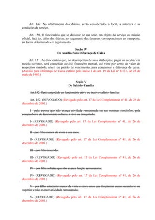 Art. 149. No arbitramento das diárias, serão considerados o local, a natureza e as
condições de serviço.
Art. 150. O funcionário que se deslocar de sua sede, em objeto do serviço ou missão
oficial, fará jus, além das diárias, ao pagamento das despesas correspondentes ao transporte,
na forma determinada em regulamento.
Seção IV
Do Auxílio Para Diferença de Caixa
Art. 151. Ao funcionário que, no desempenho de suas atribuições, pagar ou receber em
moeda corrente, será concedido auxílio financeiro mensal, até vinte por cento do valor do
respectivo símbolo, nível, ou padrão de vencimento, para compensar a diferença de caixa.
(Auxílio para Diferença de Caixa extinto pelo inciso I do art. 19 da Lei nº 8.131, de 28 de
maio de 1980.)
Seção V
Do Salário-Família
Art.152. Será concedido ao funcionário ativo ou inativo salário-família:
Art. 152. (REVOGADO) (Revogado pelo art. 17 da Lei Complementar nº 41, de 26 de
dezembro de 2001.)
I - pela esposa que não exerça atividade remunerada ou nas mesmas condições, pela
companheira do funcionário solteiro, viúvo ou desquitado;
I- (REVOGADO) (Revogado pelo art. 17 da Lei Complementar nº 41, de 26 de
dezembro de 2001.)
II - por filho menor de vinte e um anos;
II- (REVOGADO) (Revogado pelo art. 17 da Lei Complementar nº 41, de 26 de
dezembro de 2001.)
III - por filho inválido;
III- (REVOGADO) (Revogado pelo art. 17 da Lei Complementar nº 41, de 26 de
dezembro de 2001.)
IV - por filha solteira que não exerça função remunerada;
IV- (REVOGADO) (Revogado pelo art. 17 da Lei Complementar nº 41, de 26 de
dezembro de 2001.)
V - por filho estudante menor de vinte e cinco anos que freqüentar curso secundário ou
superior e não exercer atividade remunerada;
V- (REVOGADO) (Revogado pelo art. 17 da Lei Complementar nº 41, de 26 de
dezembro de 2001.)

 