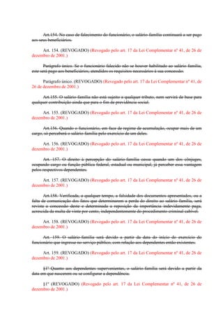Art.154. No caso de falecimento do funcionário, o salário-família continuará a ser pago
aos seus beneficiários.
Art. 154. (REVOGADO) (Revogado pelo art. 17 da Lei Complementar nº 41, de 26 de
dezembro de 2001.)
Parágrafo único. Se o funcionário falecido não se houver habilitado ao salário-família,
este será pago aos beneficiários, atendidos os requisitos necessários à sua concessão.
Parágrafo único. (REVOGADO) (Revogado pelo art. 17 da Lei Complementar nº 41, de
26 de dezembro de 2001.)
Art.155. O salário-família não está sujeito a qualquer tributo, nem servirá de base para
qualquer contribuição ainda que para o fim de previdência social.
Art. 155. (REVOGADO) (Revogado pelo art. 17 da Lei Complementar nº 41, de 26 de
dezembro de 2001.)
Art.156. Quando o funcionário, em face de regime de acumulação, ocupar mais de um
cargo, só perceberá o salário-família pelo exercício de um deles.
Art. 156. (REVOGADO) (Revogado pelo art. 17 da Lei Complementar nº 41, de 26 de
dezembro de 2001.)
Art. 157. O direito à percepção do salário-família cessa quando um dos cônjuges,
ocupando cargo ou função pública federal, estadual ou municipal, já perceber essa vantagem
pelos respectivos dependentes.
Art. 157. (REVOGADO) (Revogado pelo art. 17 da Lei Complementar nº 41, de 26 de
dezembro de 2001.)
Art.158. Verificada, a qualquer tempo, a falsidade dos documentos apresentados, ou a
falta de comunicação dos fatos que determinarem a perda do direito ao salário-família, será
revista a concessão deste e determinada a reposição da importância indevidamente paga,
acrescida da multa de vinte por cento, independentemente do procedimento criminal cabível.
Art. 158. (REVOGADO) (Revogado pelo art. 17 da Lei Complementar nº 41, de 26 de
dezembro de 2001.)
Art. 159. O salário-família será devido a partir da data do início do exercício do
funcionário que ingresse no serviço público, com relação aos dependentes então existentes.
Art. 159. (REVOGADO) (Revogado pelo art. 17 da Lei Complementar nº 41, de 26 de
dezembro de 2001.)
§1º Quanto aos dependentes supervenientes, o salário-família será devido a partir da
data em que nascerem ou se configurar a dependência.
§1º (REVOGADO) (Revogado pelo art. 17 da Lei Complementar nº 41, de 26 de
dezembro de 2001.)

 