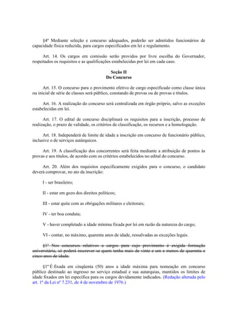 §4º Mediante seleção e concurso adequados, poderão ser admitidos funcionários de
capacidade física reduzida, para cargos especificados em lei e regulamento.
Art. 14. Os cargos em comissão serão providos por livre escolha do Governador,
respeitados os requisitos e as qualificações estabelecidas por lei em cada caso.
Seção II
Do Concurso
Art. 15. O concurso para o provimento efetivo de cargo especificado como classe única
ou inicial de série de classes será público, constando de provas ou de provas e títulos.
Art. 16. A realização do concurso será centralizada em órgão próprio, salvo as exceções
estabelecidas em lei.
Art. 17. O edital de concurso disciplinará os requisitos para a inscrição, processo de
realização, o prazo de validade, os critérios de classificação, os recursos e a homologação.
Art. 18. Independerá de limite de idade a inscrição em concurso de funcionário público,
inclusive o de serviços autárquicos.
Art. 19. A classificação dos concorrentes será feita mediante a atribuição de pontos às
provas e aos títulos, de acordo com os critérios estabelecidos no edital do concurso.
Art. 20. Além dos requisitos especificamente exigidos para o concurso, o candidato
deverá comprovar, no ato da inscrição:
I - ser brasileiro;
II - estar em gozo dos direitos políticos;
III - estar quite com as obrigações militares e eleitorais;
IV - ter boa conduta;
V - haver completado a idade mínima fixada por lei em razão da natureza do cargo;
VI - contar, no máximo, quarenta anos de idade, ressalvadas as exceções legais.
§1º Nos concursos relativos a cargos para cujo provimento é exigida formação
universitária, só poderá inscrever-se quem tenha mais de vinte e um e menos de quarenta e
cinco anos de idade.
§1º É fixada em cinqüenta (50) anos a idade máxima para nomeação em concurso
público destinado ao ingresso no serviço estadual e sua autarquias, mantidos os limites de
idade fixados em lei específica para os cargos devidamente indicados. (Redação alterada pelo
art. 1º da Lei nº 7.231, de 4 de novembro de 1976.)

 