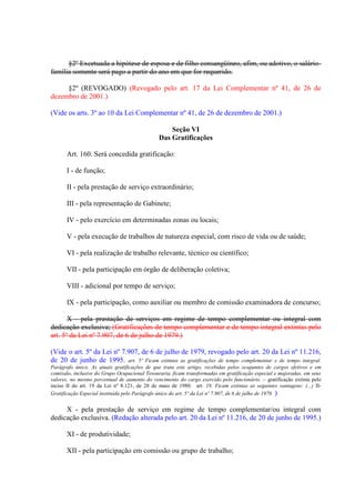 §2º Excetuada a hipótese de esposa e de filho consangüíneo, afim, ou adotivo, o saláriofamília somente será pago a partir do ano em que for requerido.
§2º (REVOGADO) (Revogado pelo art. 17 da Lei Complementar nº 41, de 26 de
dezembro de 2001.)
(Vide os arts. 3º ao 10 da Lei Complementar nº 41, de 26 de dezembro de 2001.)
Seção VI
Das Gratificações
Art. 160. Será concedida gratificação:
I - de função;
II - pela prestação de serviço extraordinário;
III - pela representação de Gabinete;
IV - pelo exercício em determinadas zonas ou locais;
V - pela execução de trabalhos de natureza especial, com risco de vida ou de saúde;
VI - pela realização de trabalho relevante, técnico ou científico;
VII - pela participação em órgão de deliberação coletiva;
VIII - adicional por tempo de serviço;
IX - pela participação, como auxiliar ou membro de comissão examinadora de concurso;
X - pela prestação de serviços em regime de tempo complementar ou integral com
dedicação exclusiva; (Gratificações de tempo complementar e de tempo integral extintas pelo
art. 5º da Lei nº 7.907, de 6 de julho de 1979.)
(Vide o art. 5º da Lei nº 7.907, de 6 de julho de 1979, revogado pelo art. 20 da Lei nº 11.216,
de 20 de junho de 1995. art. 5º Ficam extintas as gratificações de tempo complementar e de tempo integral.
Parágrafo único. As atuais gratificações de que trata este artigo, recebidas pelos ocupantes de cargos efetivos e em
comissão, inclusive do Grupo Ocupacional Tesouraria, ficam transformadas em gratificação especial e majoradas, em seus
valores, no mesmo percentual de aumento do vencimento do cargo exercido pelo funcionário. – gratificação extinta pelo
inciso II do art. 19 da Lei nº 8.121, de 28 de maio de 1980. art. 19. Ficam extintas as seguintes vantagens: (...) IIGratificação Especial instituída pelo Parágrafo único do art. 5º da Lei nº 7.907, de 6 de julho de 1979. )

X - pela prestação de serviço em regime de tempo complementar/ou integral com
dedicação exclusiva. (Redação alterada pelo art. 20 da Lei nº 11.216, de 20 de junho de 1995.)
XI - de produtividade;
XII - pela participação em comissão ou grupo de trabalho;

 