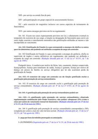 XIII - por serviço ou estudo fora do país;
XIV - pela participação em grupo especial de assessoramento técnico;
XV - pelo exercício do magistério inclusive em cursos especiais de treinamento de
funcionários;
XVI - por outros encargos previstos em lei ou regulamento.
Art. 161. Exceto nos casos expressamente previstos em Lei, o afastamento eventual ou
temporário do exercício do seu cargo, a lotação ou designação do funcionário para servir em
outro órgão, acarreta o cancelamento automático das gratificações atribuídas ao mesmo e não
incorporadas ao vencimento.
Art. 162. Gratificação de Função é a que corresponde a encargos de chefia e a outros
que a lei determinar, não podendo ser atribuída a ocupante de cargo em comissão.
Art. 162 Gratificação de Função é a que corresponde a encargos de gerência, chefia ou
supervisão de órgãos e outros definitivos em regulamento, não podendo ser atribuída a
ocupante de cargo em comissão. (Redação alterada pelo art. 13 da Lei nº 10.311, de 7 de
agosto de 1989.)
Parágrafo único. A ausência por motivo de férias, luto, casamento, doença comprovada,
licença-prêmio, licença para tratamento de saúde, licença à gestante, licença por motivo de
doença em pessoa da família ou serviço obrigatório por lei não acarretará perda da
gratificação de função.
Art. 163. O exercício de cargo em comissão ou de função gratificada exclui a
gratificação pela prestação de serviço extraordinário.
Art. 163. O exercício de cargo em comissão exclui a gratificação pela prestação de
serviço extraordinário. (Redação alterada pelo art. 8º da Lei nº 6.933, de 29 de agosto de
1975.)
Art. 164. A gratificação pela prestação de serviço extraordinário poderá ser:
Art. 164. A gratificação pela prestação de serviço extraordinário, observada
regulamentação estabelecida pelo Poder Executivo, não poderá ultrapassar 25% (vinte e
cinco por cento) do vencimento mensal do funcionário. (Redação alterada pelo art. 3º da Lei
nº 8.131, de 28 de maio de 1980.)
Art. 164 A gratificação pela prestação de serviço extraordinário corresponderá a 50%
(cinqüenta por cento) a mais do valor da hora normal. (Redação alterada pelo art. 13 da Lei nº
10.311, de 7 de agosto de 1989.)
I - paga por hora de trabalho prorrogado ou antecipado;
I- (SUPRIMIDO) (Suprimido pelo art. 3º da Lei nº 8.131, de 28 de maio de 1980.)

 