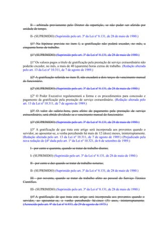 II - arbitrada previamente pelo Diretor da repartição, se não puder ser aferida por
unidade de tempo.
II- (SUPRIMIDO) (Suprimido pelo art. 3º da Lei nº 8.131, de 28 de maio de 1980.)
§1º Na hipótese prevista no item I, a gratificação não poderá exceder, no mês, a
cinquenta horas de trabalho.
§1º (SUPRIMIDO) (Suprimido pelo art. 3º da Lei nº 8.131, de 28 de maio de 1980.)
§1º Os valores pagos a título de gratificação pela prestação de serviço extraordinário não
poderão exceder, no mês, a mais de 40 (quarenta) horas extras de trabalho. (Redação alterada
pelo art. 13 da Lei nº 10.311, de 7 de agosto de 1989.)
§2º A gratificação referida no item II, não excederá a dois terços do vencimento mensal
do funcionário.
§2º (SUPRIMIDO) (Suprimido pelo art. 3º da Lei nº 8.131, de 28 de maio de 1980.)
§2º O Poder Executivo regulamentará a forma e os procedimentos para concessão e
pagamento da gratificação pela prestação de serviço extraordinário. (Redação alterada pelo
art. 13 da Lei nº 10.311, de 7 de agosto de 1989.)
§3º O valor do salário-hora, para efeito de pagamento pela prestação de serviço
extraordinário, será obtido dividindo-se o vencimento mensal do funcionário:
§3º (SUPRIMIDO) (Suprimido pelo art. 3º da Lei nº 8.131, de 28 de maio de 1980.)
§3º A gratificação de que trata este artigo será incorporada aos proventos quando o
servidor, ao aposentar-se, a venha percebendo há mais de 12 (doze) meses, ininterruptamente.
(Redação alterada pelo art. 13 da Lei nº 10.311, de 7 de agosto de 1989.) (Prejudicado pela
nova redação do §4º dada pelo art. 1º da Lei nº 10.321, de 6 de setembro de 1989.)
I - por cento e quarenta, quando se tratar de trabalho diurno;
I- (SUPRIMIDO) (Suprimido pelo art. 3º da Lei nº 8.131, de 28 de maio de 1980.)
II - por cento e dez quando se tratar de trabalho noturno;
II- (SUPRIMIDO) (Suprimido pelo art. 3º da Lei nº 8.131, de 28 de maio de 1980.)
III - por noventa, quando se tratar de trabalho afeto ao pessoal do Serviço Técnico
Científico.
III- (SUPRIMIDO) (Suprimido pelo art. 3º da Lei nº 8.131, de 28 de maio de 1980.)
§4º A gratificação de que trata este artigo será incorporada aos proventos quando o
servidor, ao aposentar-se, a venha percebendo há cinco (5) anos, ininterruptamente.
(Acrescido pelo art. 9º da Lei nº 6.933, de 29 de agosto de 1975.)

 