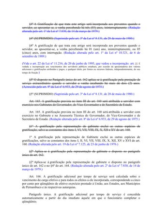 §4º A Gratificação de que trata este artigo será incorporada aos proventos quando o
servidor, ao aposentar-se, a venha percebendo há três (03) anos, ininterruptamente. (Redação
alterada pelo art. 1º da Lei nº 7.830, de 14 de março de 1979.)
§4º (SUPRIMIDO) (Suprimido pelo art. 3º da Lei nº 8.131, de 28 de maio de 1980.)
§4º A gratificação de que trata este artigo será incorporada aos proventos quando o
servidor, ao aposentar-se, a venha percebendo há 01 (um) ano, ininterruptamente, ou 05
(cinco) anos, com interrupção. (Redação alterada pelo art. 1º da Lei nº 10.321, de 6 de
setembro de 1989.)
(Vide o art. 22 da Lei nº 11.216, de 20 de junho de 1995, que vedou a incorporação. art. 22. É
vedada a incorporação aos vencimentos dos servidores públicos estaduais, por ocasião da aposentadoria dos valores
adicionais e gratificações atribuídos e pagos, a qualquer título, por fontes ou recursos federais, independentemente, do seu
tempo de fruição.)

§5º O disposto no Parágrafo único do art. 162 aplica-se à gratificação pela prestação de
serviço extraordinário quando o servidor a venha recebendo há mais de dois (2) anos.
(Acrescido pelo art. 9º da Lei nº 6.933, de 29 de agosto de 1975.)
§5º (SUPRIMIDO) (Suprimido pelo art. 3º da Lei nº 8.131, de 28 de maio de 1980.)
Art. 165. A gratificação prevista no item III do art. 160 será atribuída a servidor com
exercício nos Gabinetes do Governador, do Vice-Governador e do Secretário de Estado.
Art. 165. A gratificação prevista no item III do art. 160 será atribuída a servidor com
exercício no Gabinete e na Assessoria Técnica do Governador, do Vice-Governador e de
Secretário de Estado. (Redação alterada pelo art. 8º da Lei nº 6.933, de 29 de agosto de 1975.)
§1º A gratificação pela representação de gabinete exclui as outras espécies de
gratificação, salvo as constantes dos itens I, VI, VII, VIII, IX, X, XII e XV do art. 160.
1º A gratificação pela representação de Gabinete exclui as outras espécies de
gratificações, salvo as constantes dos itens I, II, VI, VII, VIII, IX, X, XII, XV e XVI do art.
160. (Redação alterada pelo art. 19 da Lei nº 7.125, de 23 de junho de 1976.)
§2º Aplica-se à gratificação pela representação de gabinete o disposto no parágrafo
único do art. 162.
§2º Aplica-se à gratificação pela representação de gabinete o disposto no parágrafo
único do art. 162 e no §4º do art. 164. (Redação alterada pelo art. 2º da Lei nº 7.830, de 14 de
março de 1979.)
Art. 166. A gratificação adicional por tempo de serviço será calculada sobre o
vencimento do cargo efetivo e para todos os efeitos a ele incorporada, correspondendo a cinco
por cento por qüinqüênio de efetivo exercício prestado à União, aos Estados, aos Municípios
de Pernambuco e às respectivas autarquias.
Parágrafo único. A gratificação adicional por tempo de serviço é concedida
automaticamente a partir do dia imediato àquele em que o funcionário completar o
qüinqüênio.

 