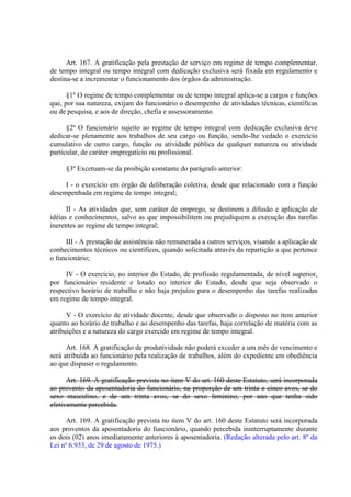 Art. 167. A gratificação pela prestação de serviço em regime de tempo complementar,
de tempo integral ou tempo integral com dedicação exclusiva será fixada em regulamento e
destina-se a incrementar o funcionamento dos órgãos da administração.
§1º O regime de tempo complementar ou de tempo integral aplica-se a cargos e funções
que, por sua natureza, exijam do funcionário o desempenho de atividades técnicas, científicas
ou de pesquisa, e aos de direção, chefia e assessoramento.
§2º O funcionário sujeito ao regime de tempo integral com dedicação exclusiva deve
dedicar-se plenamente aos trabalhos de seu cargo ou função, sendo-lhe vedado o exercício
cumulativo de outro cargo, função ou atividade pública de qualquer natureza ou atividade
particular, de caráter empregatício ou profissional.
§3º Excetuam-se da proibição constante do parágrafo anterior:
I - o exercício em órgão de deliberação coletiva, desde que relacionado com a função
desempenhada em regime de tempo integral;
II - As atividades que, sem caráter de emprego, se destinem a difusão e aplicação de
idéias e conhecimentos, salvo as que impossibilitem ou prejudiquem a execução das tarefas
inerentes ao regime de tempo integral;
III - A prestação de assistência não remunerada a outros serviços, visando a aplicação de
conhecimentos técnicos ou científicos, quando solicitada através da repartição a que pertence
o funcionário;
IV - O exercício, no interior do Estado, de profissão regulamentada, de nível superior,
por funcionário residente e lotado no interior do Estado, desde que seja observado o
respectivo horário de trabalho e não haja prejuízo para o desempenho das tarefas realizadas
em regime de tempo integral.
V - O exercício de atividade docente, desde que observado o disposto no item anterior
quanto ao horário de trabalho e ao desempenho das tarefas, haja correlação de matéria com as
atribuições e a natureza do cargo exercido em regime de tempo integral.
Art. 168. A gratificação de produtividade não poderá exceder a um mês de vencimento e
será atribuída ao funcionário pela realização de trabalhos, além do expediente em obediência
ao que dispuser o regulamento.
Art. 169. A gratificação prevista no item V do art. 160 deste Estatuto, será incorporada
ao provento da aposentadoria do funcionário, na proporção de um trinta e cinco avos, se do
sexo masculino, e de um trinta avos, se do sexo feminino, por ano que tenha sido
efetivamente percebida.
Art. 169. A gratificação prevista no item V do art. 160 deste Estatuto será incorporada
aos proventos da aposentadoria do funcionário, quando percebida ininterruptamente durante
os dois (02) anos imediatamente anteriores à aposentadoria. (Redação alterada pelo art. 8º da
Lei nº 6.933, de 29 de agosto de 1975.)

 