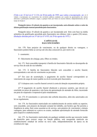 (Vide o art. 22 da Lei nº 11.216, de 20 de junho de 1995, que vedou a incorporação. art. 22. É
vedada a incorporação aos vencimentos dos servidores públicos estaduais, por ocasião da aposentadoria dos valores
adicionais e gratificações atribuídos e pagos, a qualquer título, por fontes ou recursos federais, independentemente, do seu
tempo de fruição.)

Parágrafo único. O cálculo da quantia a ser incorporada, será efetuado sobre o valor da
última gratificação mensal percebida pelo funcionário.
Parágrafo único. O cálculo da quantia a ser incorporada será feito com base na média
aritmética da gratificação percebida pelo funcionário nos últimos vinte e quatro (24) meses.
(Redação alterada pelo art. 8º da Lei nº 6.933, de 29 de agosto de 1975.)
CAPÍTULO IX
DAS CONCESSÕES
Art. 170. Sem prejuízo do vencimento, ou de qualquer direito ou vantagem, o
funcionário poderá faltar ao serviço até oito dias consecutivos, por motivo de:
I - casamento;
II - falecimento do cônjuge, pais, filhos ou irmãos.
Art. 171. Será concedido transporte à família do funcionário falecido no desempenho de
serviço fora da sede do seu trabalho.
Art. 172. À família do funcionário falecido será concedido o auxilio funeral,
correspondente a um mês de vencimento ou provento.
§1º Em caso de acumulação, o pagamento do auxílio funeral corresponderá ao
vencimento do cargo de maior padrão ou nível exercido pelo funcionário.
§2º A despesa com o auxílio funeral correrá à conta de dotação orçamentária própria.
§3º O pagamento do auxílio funeral obedecerá a processo sumário, que deverá ser
concluído no prazo de quarenta e oito horas da apresentação do atestado de óbito, incorrendo
em pena de suspensão o responsável pelo retardamento.
Art. 173. O vencimento e o provento não sofrerão descontos, além dos autorizados em
lei ou regulamento.
Art. 174. Ao funcionário matriculado em estabelecimento de ensino médio ou superior,
será concedido, sem prejuízo da duração semanal do trabalho, um horário que lhe permita a
freqüência às aulas, bem como ausentar-se do serviço, sem prejuízo do vencimento e demais
vantagens, para submeter-se a prova ou exame, mediante apresentação de atestado fornecido
pelo respectivo estabelecimento.
Art. 175. Ao funcionário matriculado em qualquer unidade escolar que necessite mudar
de domicílio para exercer cargo ou função pública, será assegurada matrícula em
estabelecimento estadual de ensino na nova sede, independentemente de época ou da
existência de vaga.

 