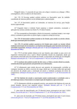 Parágrafo único. A concessão de que trata este artigo é extensiva ao cônjuge e filhos
consangüíneos, afins ou adotivos do funcionário.
Art. 176. O Governo poderá conferir prêmios ao funcionário autor de trabalho
considerado de interesse público ou de utilidade para a administração.
Art. 177. O funcionário poderá ser contratado, no interesse do serviço, para função
técnica especializada.
§1º Enquanto durar o contrato ficará suspensa a relação estatutária, excetuada a
aplicação das normas contidas nos títulos V e VI deste Estatuto.
§2º Fica assegurado ao funcionário o direito de reassumir, a qualquer tempo, o seu cargo
efetivo, contando-se para todos os efeitos legais o respectivo tempo de serviço.
Art. 178. O funcionário poderá ausentar-se do Estado, para estudo ou missão oficial,
desde que autorizado pelo Governador.
Art. 178. O servidor poderá ausentar-se do Estado para estudo ou missão oficial,
mediante autorização do Governador e, na hipótese de delegação, pelo Secretário de Estado ou
autoridade equiparada. (Redação alterada pelo art. 1º da Lei Complementar nº 17, de 30 de
dezembro de 1996.)
Art. 178 O servidor poderá afastar-se de suas funções, para estudo ou para servir em
organismo internacional com o qual o Brasil mantenha vínculo de cooperação, desde que
previamente autorizado pelo Governador do Estado, ou Secretário de Estado por ele delegado.
(Redação alterada pelo art. 1º da Lei Complementar nº 140, de 3 de julho de 2009.)
§1º A ausência não poderá exceder de dois anos, e, finda a missão oficial ou estudo,
somente decorrido igual período será permitido novo afastamento.
§1º O afastamento para estudo dar-se-á sem prejuízo da remuneração, excluídas as
vantagens inerentes ao efetivo exercício do cargo, desde que o servidor tenha sido aprovado
em processo de seleção junto a instituição de ensino e mediante assinatura de termo de
compromisso. (Redação alterada pelo art. 1º da Lei Complementar nº 17, de 30 de dezembro de
1996.)
§2º Na hipótese de estudo a autorização estará condicionada à correlação com a
atividade que exerce o funcionário e à comprovação da freqüência e aproveitamento.
§2º O afastamento referido no parágrafo anterior, sem prejuízo das hipóteses de curso de
menor duração, dar-se-á nos seguintes prazos: (Redação alterada pelo art. 1º da Lei
Complementar nº 17, de 30 de dezembro de 1996.)
I - para curso de especialização, por 18 (dezoito) meses, prorrogáveis por mais 3 (três)
meses; (Acrescido pelo art. 1º da Lei Complementar nº 17, de 30 de dezembro de 1996.)
II - para curso de mestrado, por 30 (trinta) meses, prorrogáveis por mais 6 (seis) meses;
(Acrescido pelo art. 1º da Lei Complementar nº 17, de 30 de dezembro de 1996.)

 