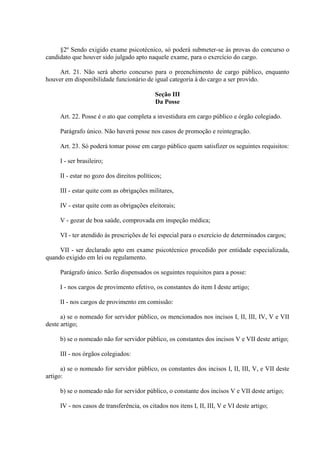 §2º Sendo exigido exame psicotécnico, só poderá submeter-se às provas do concurso o
candidato que houver sido julgado apto naquele exame, para o exercício do cargo.
Art. 21. Não será aberto concurso para o preenchimento de cargo público, enquanto
houver em disponibilidade funcionário de igual categoria à do cargo a ser provido.
Seção III
Da Posse
Art. 22. Posse é o ato que completa a investidura em cargo público e órgão colegiado.
Parágrafo único. Não haverá posse nos casos de promoção e reintegração.
Art. 23. Só poderá tomar posse em cargo público quem satisfizer os seguintes requisitos:
I - ser brasileiro;
II - estar no gozo dos direitos políticos;
III - estar quite com as obrigações militares,
IV - estar quite com as obrigações eleitorais;
V - gozar de boa saúde, comprovada em inspeção médica;
VI - ter atendido às prescrições de lei especial para o exercício de determinados cargos;
VII - ser declarado apto em exame psicotécnico procedido por entidade especializada,
quando exigido em lei ou regulamento.
Parágrafo único. Serão dispensados os seguintes requisitos para a posse:
I - nos cargos de provimento efetivo, os constantes do item I deste artigo;
II - nos cargos de provimento em comissão:
a) se o nomeado for servidor público, os mencionados nos incisos I, II, III, IV, V e VII
deste artigo;
b) se o nomeado não for servidor público, os constantes dos incisos V e VII deste artigo;
III - nos órgãos colegiados:
a) se o nomeado for servidor público, os constantes dos incisos I, II, III, V, e VII deste
artigo:
b) se o nomeado não for servidor público, o constante dos incisos V e VII deste artigo;
IV - nos casos de transferência, os citados nos itens I, II, III, V e VI deste artigo;

 