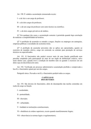 Art. 190. É vedada a acumulação remunerada exceto:
I - a de Juiz e um cargo de professor;
II - a de dois cargos de professor;
III - a de um cargo de professor com outro técnico ou científico;
IV - a de dois cargos privativos de médico.
§1º Em qualquer dos casos, a acumulação somente é permitida quando haja correlação
de matérias e compatibilidade de horários.
§2º A proibição de acumular se estende a cargos, funções ou empregos em autarquias,
empresas públicas e sociedades de economia mista.
§3º A proibição de acumular proventos não se aplica aos aposentados, quanto ao
exercício de mandato eletivo, cargo em comissão ou contrato para prestação de serviços
técnicos ou especializados.
Art. 191. O funcionário não poderá exercer mais de uma função gratificada nem
perceber estipêndio pela participação de mais de um órgão de deliberação coletiva, salvo
neste último caso, quando tiver a condição de membro nato ou quando o exercício em um
deles seja em decorrência do outro.
Art. 192. Verificada em processo administrativo acumulação proibida e comprovada a
boa fé, o funcionário optará por um dos cargos.
Parágrafo único. Provada a má fé, o funcionário perderá todos os cargos.
CAPÍTULO II
DOS DEVERES
Art. 193. São deveres do funcionário, além do desempenho das tarefas cometidas em
razão do cargo ou função.
I - assiduidade;
II - pontualidade;
III - discrição;
IV - urbanidade;
V - lealdade às instituições constitucionais;
VI - obediência às ordens superiores, exceto quando manifestamente ilegais;
VII - observância às normas legais e regulamentares;

 