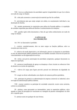 VIII - levar ao conhecimento da autoridade superior irregularidade de que tiver ciência
em razão do cargo ou função;
IX - zelar pela economia e conservação do material que lhe for confiado;
X - providenciar para que esteja sempre em ordem, no assentamento individual a sua
declaração de família;
XI - atender prontamente às requisições para defesa da Fazenda pública e à expedição
de certidões requeridas para defesa de direitos e esclarecimentos de situações;
XII - guardar sigilo sobre documentos e fatos de que tenha conhecimento em razão do
cargo ou função.
CAPÍTULO III
DAS PROIBIÇÕES
Art. 194. Ao funcionário é proibido:
I - exercer, cumulativamente, dois ou mais cargos ou funções públicas, salvo as
exceções previstas em lei;
II - referir-se de modo depreciativo, em informação, parecer ou despacho às autoridades
ou atos da administração pública podendo porém em trabalho assinado criticá-los do ponto de
vista doutrinário ou da organização do serviço;
III - retirar, sem previa autorização da autoridade competente, qualquer documento ou
objeto da repartição;
IV - promover manifestação de apreço ou desapreço e fazer circular ou subscrever lista
de donativos no recinto da repartição;
V - valer-se do cargo para lograr proveito pessoal em detrimento da dignidade da
função;
VI - coagir ou aliciar subordinados com objetivo de natureza politico-partidária;
VII - participar de gerência ou administração de empresa comercial ou industrial, salvo
em órgão da administração pública indireta;
VIII - exercer comércio ou participar de sociedade comercial, exceto como acionista,
cotista ou comanditário;
IX - pleitear, como procurador ou intermediário, junto às repartições públicas, salvo
quando se tratar de percepção de vencimento ou vantagem de parente consangüíneo ou afim
até o segundo grau;
X - praticar usura em qualquer de suas formas;

 