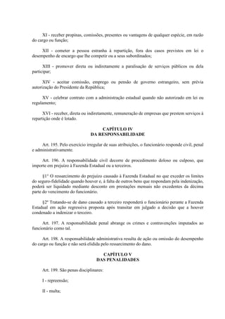 XI - receber propinas, comissões, presentes ou vantagens de qualquer espécie, em razão
do cargo ou função;
XII - cometer a pessoa estranha à repartição, fora dos casos previstos em lei o
desempenho de encargo que lhe competir ou a seus subordinados;
XIII - promover direta ou indiretamente a paralisação de serviços públicos ou dela
participar;
XIV - aceitar comissão, emprego ou pensão de governo estrangeiro, sem prévia
autorização do Presidente da República;
XV - celebrar contrato com a administração estadual quando não autorizado em lei ou
regulamento;
XVI - receber, direta ou indiretamente, remuneração de empresas que prestem serviços à
repartição onde é lotado.
CAPÍTULO IV
DA RESPONSABILIDADE
Art. 195. Pelo exercício irregular de suas atribuições, o funcionário responde civil, penal
e administrativamente.
Art. 196. A responsabilidade civil decorre de procedimento doloso ou culposo, que
importe em prejuízo à Fazenda Estadual ou a terceiros.
§1° O ressarcimento do prejuízo causado à Fazenda Estadual no que exceder os limites
do seguro-fidelidade quando houver e, à falta de outros bens que respondam pela indenização,
poderá ser liquidado mediante desconto em prestações mensais não excedentes da décima
parte do vencimento do funcionário.
§2º Tratando-se de dano causado a terceiro responderá o funcionário perante a Fazenda
Estadual em ação regressiva proposta após transitar em julgado a decisão que a houver
condenado a indenizar o terceiro.
Art. 197. A responsabilidade penal abrange os crimes e contravenções imputados ao
funcionário como tal.
Art. 198. A responsabilidade administrativa resulta de ação ou omissão do desempenho
do cargo ou função e não será elidida pelo ressarcimento do dano.
CAPÍTULO V
DAS PENALIDADES
Art. 199. São penas disciplinares:
I - repreensão;
II - multa;

 