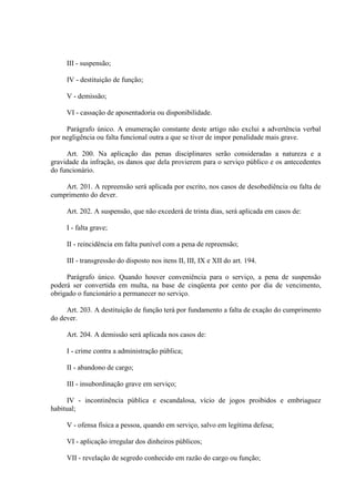 III - suspensão;
IV - destituição de função;
V - demissão;
VI - cassação de aposentadoria ou disponibilidade.
Parágrafo único. A enumeração constante deste artigo não exclui a advertência verbal
por negligência ou falta funcional outra a que se tiver de impor penalidade mais grave.
Art. 200. Na aplicação das penas disciplinares serão consideradas a natureza e a
gravidade da infração, os danos que dela provierem para o serviço público e os antecedentes
do funcionário.
Art. 201. A repreensão será aplicada por escrito, nos casos de desobediência ou falta de
cumprimento do dever.
Art. 202. A suspensão, que não excederá de trinta dias, será aplicada em casos de:
I - falta grave;
II - reincidência em falta punível com a pena de repreensão;
III - transgressão do disposto nos itens II, III, IX e XII do art. 194.
Parágrafo único. Quando houver conveniência para o serviço, a pena de suspensão
poderá ser convertida em multa, na base de cinqüenta por cento por dia de vencimento,
obrigado o funcionário a permanecer no serviço.
Art. 203. A destituição de função terá por fundamento a falta de exação do cumprimento
do dever.
Art. 204. A demissão será aplicada nos casos de:
I - crime contra a administração pública;
II - abandono de cargo;
III - insubordinação grave em serviço;
IV - incontinência pública e escandalosa, vício de jogos proibidos e embriaguez
habitual;
V - ofensa física a pessoa, quando em serviço, salvo em legítima defesa;
VI - aplicação irregular dos dinheiros públicos;
VII - revelação de segredo conhecido em razão do cargo ou função;

 