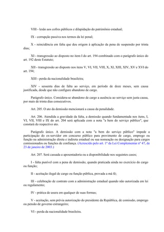 VIII - lesão aos cofres públicos e dilapidação do patrimônio estadual;
IX - corrupção passiva nos termos da lei penal;
X - reincidência em falta que deu origem à aplicação da pena de suspensão por trinta
dias;
XI - transgressão ao disposto no item I do art. 194 combinado com o parágrafo único do
art. 192 deste Estatuto;
XII - transgressão ao disposto nos itens V, VI, VII, VIII, X, Xl, XIII, XIV, XV e XVI do
art. 194;
XIII - perda da nacionalidade brasileira;
XIV - sessenta dias de falta ao serviço, em período de doze meses, sem causa
justificada, desde que não configure abandono de cargo.
Parágrafo único. Considera-se abandono de cargo a ausência ao serviço sem justa causa,
por mais de trinta dias consecutivos.
Art. 205. O ato da demissão mencionará a causa da penalidade.
Art. 206. Atendida a gravidade da falta, a demissão quando fundamentada nos itens, I,
VI, VII, VIII e IX do art. 204 será aplicada com a nota "a bem do serviço público", que
constará do respectivo ato.
Parágrafo único. A demissão com a nota "a bem do serviço público" impede a
participação do ex-servidor em concurso público para provimento de cargo, emprego ou
função na administração direta e indireta estadual ou sua nomeação ou designação para cargos
comissionados ou funções de confiança. (Acrescido pelo art. 1º da Lei Complementar nº 47, de
23 de janeiro de 2003.)
Art. 207. Será cassada a aposentadoria ou a disponibilidade nos seguintes casos;
I - falta punível com a pena de demissão, quando praticada ainda no exercício do cargo
ou função;
II - aceitação ilegal de cargo ou função pública, provada a má fé;
III - celebração de contrato com a administração estadual quando não autorizada em lei
ou regulamento;
IV - prática de usura em qualquer de suas formas;
V - aceitação, sem prévia autorização do presidente da República, de comissão, emprego
ou pensão de governo estrangeiro;
VI - perda da nacionalidade brasileira.

 