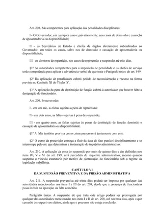 Art. 208. São competentes para aplicação das penalidades disciplinares:
I - O Governador, em qualquer caso e privativamente, nos casos de demissão e cassação
de aposentadoria ou disponibilidade;
II - os Secretários de Estado e chefes de órgãos diretamente subordinados ao
Governador, em todos os casos, salvo nos de demissão e cassação de aposentadoria ou
disponibilidade;
III - os diretores de repartição, nos casos de repreensão e suspensão até oito dias.
§1º As autoridades competentes para a imposição de penalidade e os chefes de serviço
terão competência para aplicar a advertência verbal de que trata o Parágrafo único do art. 199.
§2º Da aplicação de penalidades caberá pedido de reconsideração e recurso na forma
prevista no Capítulo XI do Título IV.
§3º A aplicação da pena de destituição de função caberá à autoridade que houver feito a
designação do funcionário.
Art. 209. Prescreverão:
I - em um ano, as faltas sujeitas à pena de repreensão;
II - em dois anos, as faltas sujeitas à pena de suspensão;
III - em quatro anos, as faltas sujeitas às penas de destituição de função, demissão e
cassação de aposentadoria ou disponibilidade.
§1º A falta também prevista como crime prescreverá juntamente com este.
§2º O curso da prescrição começa a fluir da data do fato punível disciplinarmente e se
interrompe pelo ato que determinar a instauração do inquérito administrativo.
Art. 210. A aplicação da pena de suspensão por mais de quinze dias e das definidas nos
itens IV, V e VI do art. 199, será precedida de inquérito administrativo, mesmo quando
suspenso o vínculo estatutário por motivo de contratação do funcionário sob o regime da
legislação trabalhista.
CAPÍTULO VI
DA SUSPENSÃO PREVENTIVA E DA PRISÃO ADMINISTRATIVA
Art. 211. A suspensão preventiva até trinta dias poderá ser imposta por qualquer das
autoridades mencionadas nos itens I a III do art. 208, desde que a presença do funcionário
possa influir na apuração da falta cometida.
Parágrafo único. A suspensão de que trata este artigo poderá ser prorrogada por
qualquer das autoridades mencionadas nos itens I e II do art. 208, até noventa dias, após o que
cessarão os respectivos efeitos, ainda que o processo não esteja concluído.

 