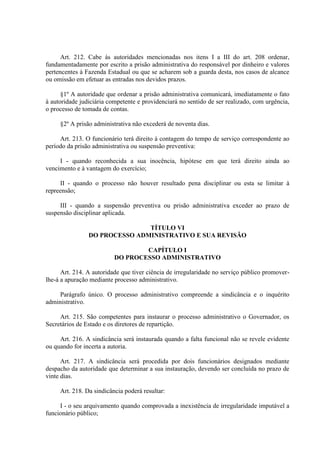 Art. 212. Cabe às autoridades mencionadas nos itens I a III do art. 208 ordenar,
fundamentadamente por escrito a prisão administrativa do responsável por dinheiro e valores
pertencentes à Fazenda Estadual ou que se acharem sob a guarda desta, nos casos de alcance
ou omissão em efetuar as entradas nos devidos prazos.
§1º A autoridade que ordenar a prisão administrativa comunicará, imediatamente o fato
à autoridade judiciária competente e providenciará no sentido de ser realizado, com urgência,
o processo de tomada de contas.
§2º A prisão administrativa não excederá de noventa dias.
Art. 213. O funcionário terá direito à contagem do tempo de serviço correspondente ao
período da prisão administrativa ou suspensão preventiva:
I - quando reconhecida a sua inocência, hipótese em que terá direito ainda ao
vencimento e à vantagem do exercício;
II - quando o processo não houver resultado pena disciplinar ou esta se limitar à
repreensão;
III - quando a suspensão preventiva ou prisão administrativa exceder ao prazo de
suspensão disciplinar aplicada.
TÍTULO VI
DO PROCESSO ADMINISTRATIVO E SUA REVISÃO
CAPÍTULO I
DO PROCESSO ADMINISTRATIVO
Art. 214. A autoridade que tiver ciência de irregularidade no serviço público promoverlhe-á a apuração mediante processo administrativo.
Parágrafo único. O processo administrativo compreende a sindicância e o inquérito
administrativo.
Art. 215. São competentes para instaurar o processo administrativo o Governador, os
Secretários de Estado e os diretores de repartição.
Art. 216. A sindicância será instaurada quando a falta funcional não se revele evidente
ou quando for incerta a autoria.
Art. 217. A sindicância será procedida por dois funcionários designados mediante
despacho da autoridade que determinar a sua instauração, devendo ser concluída no prazo de
vinte dias.
Art. 218. Da sindicância poderá resultar:
I - o seu arquivamento quando comprovada a inexistência de irregularidade imputável a
funcionário público;

 