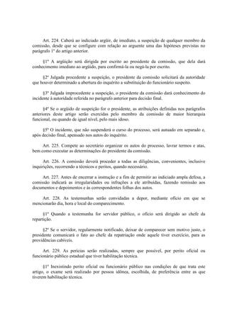 Art. 224. Caberá ao indiciado argüir, de imediato, a suspeição de qualquer membro da
comissão, desde que se configure com relação ao arguente uma das hipóteses previstas no
parágrafo 1º do artigo anterior.
§1º A argüição será dirigida por escrito ao presidente da comissão, que dela dará
conhecimento imediato ao argüido, para confirmá-la ou negá-la por escrito.
§2º Julgada procedente a suspeição, o presidente da comissão solicitará da autoridade
que houver determinado a abertura do inquérito a substituição do funcionário suspeito.
§3º Julgada improcedente a suspeição, o presidente da comissão dará conhecimento do
incidente à autoridade referida no parágrafo anterior para decisão final.
§4º Se o argüido de suspeição for o presidente, as atribuições definidas nos parágrafos
anteriores deste artigo serão exercidas pelo membro da comissão de maior hierarquia
funcional, ou quando de igual nível, pelo mais idoso.
§5º O incidente, que não suspenderá o curso do processo, será autuado em separado e,
após decisão final, apensado nos autos do inquérito.
Art. 225. Compete ao secretário organizar os autos do processo, lavrar termos e atas,
bem como executar as determinações do presidente da comissão.
Art. 226. A comissão deverá proceder a todas as diligências, convenientes, inclusive
inquirições, recorrendo a técnicos e peritos, quando necessário.
Art. 227. Antes de encerrar a instrução e a fim de permitir ao indiciado ampla defesa, a
comissão indicará as irregularidades ou infrações a ele atribuídas, fazendo remissão aos
documentos e depoimentos e às correspondentes folhas dos autos.
Art. 228. As testemunhas serão convidadas a depor, mediante ofício em que se
mencionarão dia, hora e local do comparecimento.
§1º Quando a testemunha for servidor público, o ofício será dirigido ao chefe da
repartição.
§2º Se o servidor, regularmente notificado, deixar de comparecer sem motivo justo, o
presidente comunicará o fato ao chefe da repatriação onde aquele tiver exercício, para as
providências cabíveis.
Art. 229. As perícias serão realizadas, sempre que possível, por perito oficial ou
funcionário público estadual que tiver habilitação técnica.
§1º Inexistindo perito oficial ou funcionário público nas condições de que trata este
artigo, o exame será realizado por pessoa idônea, escolhida, de preferência entre as que
tiverem habilitação técnica.

 