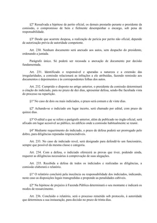 §2º Ressalvada a hipótese de perito oficial, os demais prestarão perante o presidente da
comissão, o compromisso de bem e fielmente desempenhar o encargo, sob pena de
responsabilidade.
§3º Desde que acarrete despesa, a realização de perícia por perito não oficial, depende
de autorização prévia de autoridade competente.
Art. 230. Nenhum documento será anexado aos autos, sem despacho do presidente,
ordenando a juntada.
Parágrafo único. Só poderá ser recusada a anexação de documento por decisão
fundamentada.
Art. 231. Identificado o responsável e apuradas a natureza e a extensão das
irregularidades, a comissão relacionará as infrações a ele atribuídas, fazendo remissão aos
documentos e depoimentos e às correspondentes folhas dos autos.
Art. 232. Cumprido o disposto no artigo anterior, o presidente da comissão determinará
a citação do indiciado, para no prazo de dez dias, apresentar defesa, sendo-lhe facultada vista
do processo na repartição.
§1º No caso de dois ou mais indiciados, o prazo será comum e de vinte dias.
§2º Achando-se o indiciado em lugar incerto, será chamado por edital, com prazo de
quinze dias.
§3º O edital a que se refere o parágrafo anterior, além de publicado no órgão oficial, será
afixado em lugar acessível ao público, no edifício onde a comissão habitualmente se reunir.
§4º Mediante requerimento do indiciado, o prazo de defesa poderá ser prorrogado pelo
dobro, para diligências reputadas imprescindíveis.
Art. 233. No caso de indiciado revel, será designado para defendê-lo um funcionário,
sempre que possível da mesma classe e categoria.
Art. 234. Com a defesa, o indiciado oferecerá as provas que tiver, podendo ainda,
requerer as diligências necessárias à comprovação de suas alegações.
Art. 235. Recebida a defesa de todos os indiciados e realizadas as diligências, a
comissão elaborará o relatório.
§1º O relatório concluirá pela inocência ou responsabilidade dos indiciados, indicando,
neste caso as disposições legais transgredidas e propondo as penalidades cabíveis.
§2º Na hipótese de prejuízo à Fazenda Pública determinará o seu montante e indicará os
modos de ressarcimento.
Art. 236. Concluído o relatório, será o processo remetido sob protocolo, à autoridade
que determinou a sua instauração, para decisão no prazo de trinta dias.

 