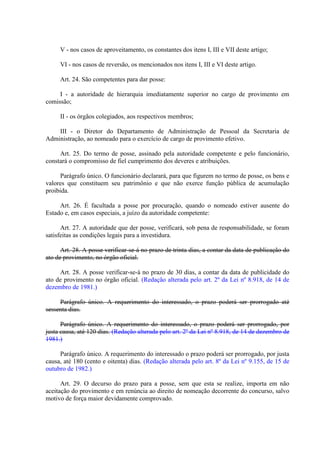 V - nos casos de aproveitamento, os constantes dos itens I, III e VII deste artigo;
VI - nos casos de reversão, os mencionados nos itens I, III e VI deste artigo.
Art. 24. São competentes para dar posse:
I - a autoridade de hierarquia imediatamente superior no cargo de provimento em
comissão;
II - os órgãos colegiados, aos respectivos membros;
III - o Diretor do Departamento de Administração de Pessoal da Secretaria de
Administração, ao nomeado para o exercício de cargo de provimento efetivo.
Art. 25. Do termo de posse, assinado pela autoridade competente e pelo funcionário,
constará o compromisso de fiel cumprimento dos deveres e atribuições.
Parágrafo único. O funcionário declarará, para que figurem no termo de posse, os bens e
valores que constituem seu patrimônio e que não exerce função pública de acumulação
proibida.
Art. 26. É facultada a posse por procuração, quando o nomeado estiver ausente do
Estado e, em casos especiais, a juízo da autoridade competente:
Art. 27. A autoridade que der posse, verificará, sob pena de responsabilidade, se foram
satisfeitas as condições legais para a investidura.
Art. 28. A posse verificar-se-á no prazo de trinta dias, a contar da data de publicação do
ato de provimento, no órgão oficial.
Art. 28. A posse verificar-se-á no prazo de 30 dias, a contar da data de publicidade do
ato de provimento no órgão oficial. (Redação alterada pelo art. 2º da Lei nº 8.918, de 14 de
dezembro de 1981.)
Parágrafo único. A requerimento do interessado, o prazo poderá ser prorrogado até
sessenta dias.
Parágrafo único. A requerimento do interessado, o prazo poderá ser prorrogado, por
justa causa, até 120 dias. (Redação alterada pelo art. 2º da Lei nº 8.918, de 14 de dezembro de
1981.)
Parágrafo único. A requerimento do interessado o prazo poderá ser prorrogado, por justa
causa, até 180 (cento e oitenta) dias. (Redação alterada pelo art. 8º da Lei nº 9.155, de 15 de
outubro de 1982.)
Art. 29. O decurso do prazo para a posse, sem que esta se realize, importa em não
aceitação do provimento e em renúncia ao direito de nomeação decorrente do concurso, salvo
motivo de força maior devidamente comprovado.

 