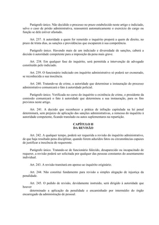 Parágrafo único. Não decidido o processo no prazo estabelecido neste artigo o indiciado,
salvo o caso de prisão administrativa, reassumirá automaticamente o exercício do cargo ou
função se dele estiver afastado.
Art. 237. A autoridade a quem for remetido o inquérito proporá a quem de direito, no
prazo de trinta dias, as sanções e providências que escaparem à sua competência.
Parágrafo único. Havendo mais de um indiciado e diversidade de sanções, caberá a
decisão á autoridade competente para a imposição da pena mais grave.
Art. 238. Em qualquer fase do inquérito, será permitida a intervenção de advogado
constituído pelo indiciado.
Art. 239. O funcionário indiciado em inquérito administrativo só poderá ser exonerado,
se reconhecida a sua inocência.
Art. 240. Tratando-se de crime, a autoridade que determinar a instauração do processo
administrativo comunicará o fato à autoridade policial.
Parágrafo único. Verificada no curso do inquérito a existência de crime, o presidente da
comissão comunicará o fato à autoridade que determinou a sua instauração, para os fins
previstos neste artigo.
Art. 241. A decisão que reconhecer a prática de infração capitulada na lei penal
determinará, sem prejuízo de aplicação das sanções administrativas, a remessa do inquérito à
autoridade competente, ficando translado ou autos suplementares na repartição.
CAPÍTULO II
DA REVISÃO
Art. 242. A qualquer tempo, poderá ser requerida a revisão do inquérito administrativo,
de que haja resultado pena disciplinar, quando forem aduzidos fatos ou circunstâncias capazes
de justificar a inocência do requerente.
Parágrafo único. Tratando-se de funcionário falecido, desaparecido ou incapacitado de
requerer, a revisão poderá ser solicitada por qualquer das pessoas constantes do assentamento
individual.
Art. 243. A revisão tramitará em apenso ao inquérito originário.
Art. 244. Não constitui fundamento para revisão a simples alegação de injustiça da
penalidade.
Art. 245. O pedido de revisão, devidamente instruído, será dirigido à autoridade que
houver
determinado a aplicação da penalidade e encaminhado por intermédio do órgão
encarregado da administração de pessoal.

 