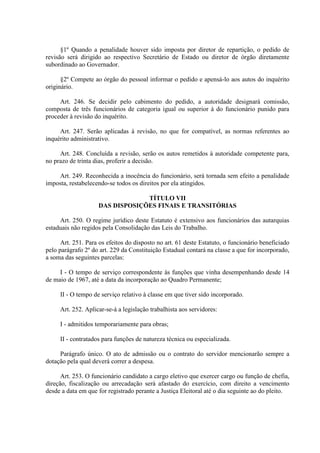 §1º Quando a penalidade houver sido imposta por diretor de repartição, o pedido de
revisão será dirigido ao respectivo Secretário de Estado ou diretor de órgão diretamente
subordinado ao Governador.
§2º Compete ao órgão do pessoal informar o pedido e apensá-lo aos autos do inquérito
originário.
Art. 246. Se decidir pelo cabimento do pedido, a autoridade designará comissão,
composta de três funcionários de categoria igual ou superior à do funcionário punido para
proceder à revisão do inquérito.
Art. 247. Serão aplicadas à revisão, no que for compatível, as normas referentes ao
inquérito administrativo.
Art. 248. Concluída a revisão, serão os autos remetidos à autoridade competente para,
no prazo de trinta dias, proferir a decisão.
Art. 249. Reconhecida a inocência do funcionário, será tornada sem efeito a penalidade
imposta, restabelecendo-se todos os direitos por ela atingidos.
TÍTULO VII
DAS DISPOSIÇÕES FINAIS E TRANSITÓRIAS
Art. 250. O regime jurídico deste Estatuto é extensivo aos funcionários das autarquias
estaduais não regidos pela Consolidação das Leis do Trabalho.
Art. 251. Para os efeitos do disposto no art. 61 deste Estatuto, o funcionário beneficiado
pelo parágrafo 2º do art. 229 da Constituição Estadual contará na classe a que for incorporado,
a soma das seguintes parcelas:
I - O tempo de serviço correspondente às funções que vinha desempenhando desde 14
de maio de 1967, até a data da incorporação ao Quadro Permanente;
II - O tempo de serviço relativo à classe em que tiver sido incorporado.
Art. 252. Aplicar-se-á a legislação trabalhista aos servidores:
I - admitidos temporariamente para obras;
II - contratados para funções de natureza técnica ou especializada.
Parágrafo único. O ato de admissão ou o contrato do servidor mencionarão sempre a
dotação pela qual deverá correr a despesa.
Art. 253. O funcionário candidato a cargo eletivo que exercer cargo ou função de chefia,
direção, fiscalização ou arrecadação será afastado do exercício, com direito a vencimento
desde a data em que for registrado perante a Justiça Eleitoral até o dia seguinte ao do pleito.

 